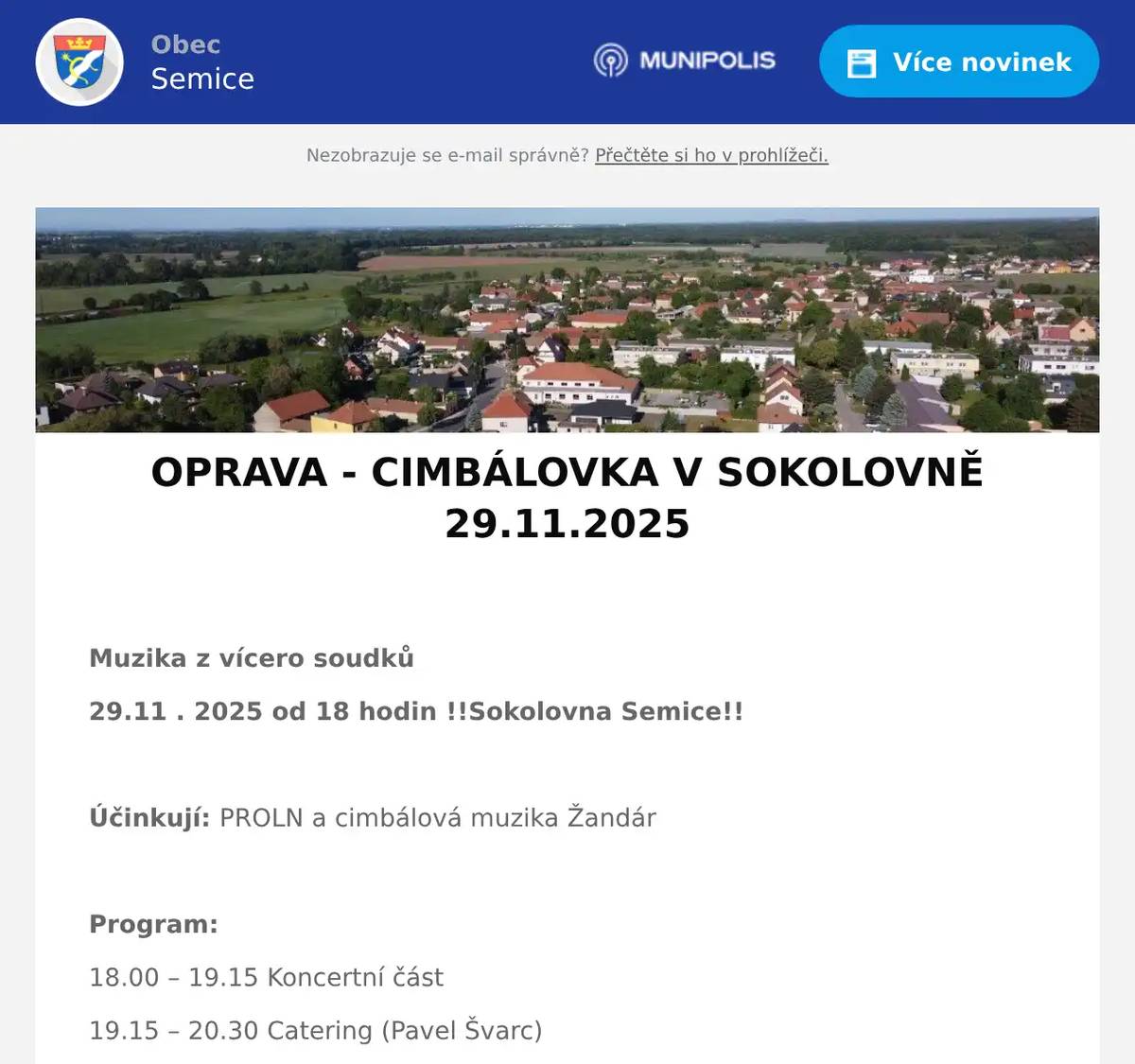  Muzika z vícero soudků 29.11 . 2025 od 18 hodin !!Sokolovna Semice!!  Účinkují: PROLN a cimbálová muzika Žandár  Program: 18.00 – 19.15 Koncertní část 19.15 – 20.30 Catering (Pavel Švarc) 20.30 – 24.00 Taneční část  Důležité: Příspěvek 350,- Kč/osoba zasílejte na účet 224116627/0600, NEZAPOMENOUT identifikaci v poznámce (např. Vocásek/2 nebo Vopršálková/6) Příspěvek je nevratný, ale přenosný.  Informace: Karla Sluková, tel.: 603 563 294, e-mail: kaja.slukova@seznam.cz Josef Sluka, tel.: 603 226 814, e-mail: josef.sluka@tiscali.cz Štěpán Bříza, tel.: 725 918 062, e-mail: stepan.briza@obecsemice.cz  Čísla stolů, ke kterým se přesunete i se židlí po skončení koncertu, obdržíte při příchodu do sálu.  Děkujeme za dochvilnost, pozdní příchody ruší.  