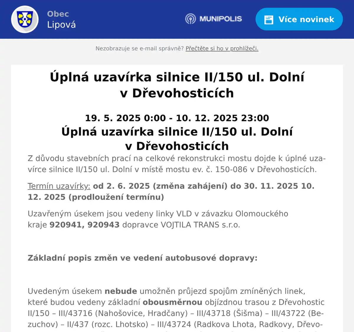 19. 5. 2025 0:00 - 10. 12. 2025 23:00 Úplná uzavírka silnice II/150 ul. Dolní v Dřevohosticích Z důvodu stavebních prací na celkové rekonstrukci mostu dojde k úplné uzavírce silnice II/150 ul. Dolní v místě mostu ev. č. 150-086 v Dřevohosticích. Termín uzavírky: od 2. 6. 2025 (změna zahájení) do 30. 11. 2025 10. 12. 2025 (prodloužení termínu) Uzavřeným úsekem jsou vedeny linky VLD v závazku Olomouckého kraje 920941, 920943 dopravce VOJTILA TRANS s.r.o.   Základní popis změn ve vedení autobusové dopravy:   Uvedeným úsekem nebude umožněn průjezd spojům zmíněných linek, které budou vedeny základní obousměrnou objízdnou trasou z Dřevohostic II/150 – III/43716 (Nahošovice, Hradčany) – III/43718 (Šišma) – III/43722 (Bezuchov) – II/437 (rozc. Lhotsko) – III/43724 (Radkova Lhota, Radkovy, Dřevohostice) – II/150 (Dřevohostice) a dále ve svých trasách dle platných jízdních řádů. V důsledku časově velmi náročné objízdné trasy (časová ztráta cca 20 min.) budou vybrané spoje zkráceny před most, kde v blízkosti zastávky Dřevohostice,cukrovar nebo nové zastávky Dřevohostice,kostel bude probíhat obracení autobusů (křižovatky ul. Dolní x ul. Lesní a ul. Dolní x ul. Kostelní). Přestup cestujících bude probíhat po nově vybudované lávce přes říčku Moštěnku. Ostatní spoje budou vedeny po výše uvedené základní objízdné trase.   Bude zavedena nová zastávka Dřevohostice,kostel u silnice II/150 ul. Dolní na chodníku v blízkosti RD č.p. 238 u náhradního označníku a obsluhována vybranými spoji. Zastávky Dřevohostice,cukrovar a Dřevohostice,nám. budou obsluhovány vybranými spoji ve stávajících polohách bez omezení.   Linka 920941 Spoj č. 21 bude nově zajišťovat obslužnost zastávky Turovice,náves náhradou za linku 920943.   Linka 920943 Spoje č. 21 a 28 budou zkráceny do Dřevohostic a nebudou obsluhovat zastávku Turovice,náves. Spoj č. 17 – uspíšení odjezdu ze zastávky Přerov,aut.nádr. o 45 min. na nový čas v 11:20 hod. Spoj č. 15 – doplnění zastávky Dřevohostice,kostel s odjezdem v 11:58 hod. pro zajištění přestupu ze spoje č. 17 V důsledku vedení spojů zmíněných linek objízdnou trasou je nutné počítat s jejich zpožděním přibližně do 20 minut.  U těchto linek si cestující musí pečlivě nastudovat platné výlukové jízdní řády. Na zmíněné linky budou vypracovány výlukové jízdní řády, ve kterých bude upřesněno vedení, časová poloha spojů a obsluha jednotlivých zastávek.  Uvedeným úsekem silnice II/150 jsou vedeny i linky 943941 dopravce ARRIVA autobusy a.s. a 947941 dopravce Transdev Morava s.r.o. vypravované ze Zlínského kraje, které budou trasovány dle výše uvedené základní objízdné trasy.
