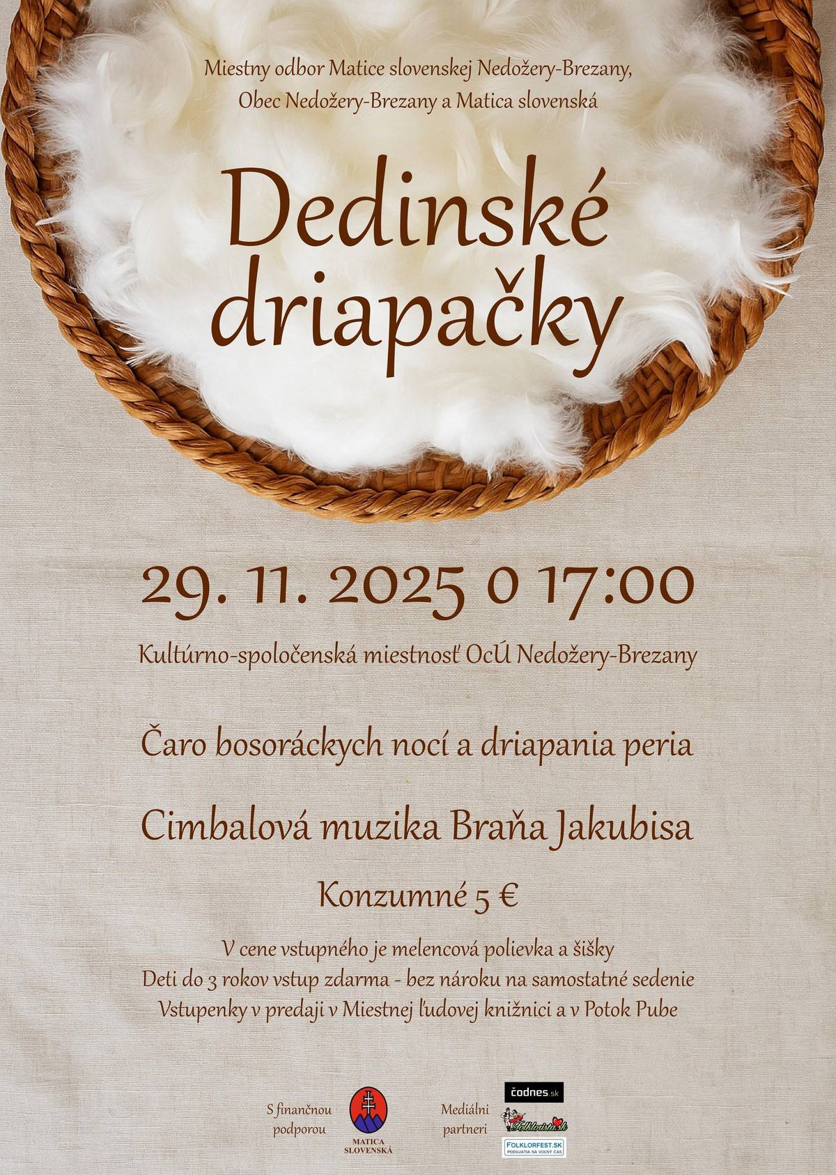 29. november 2025, Nedožery-Brezany Kultúrno-spoločenská miestnosť Obecného úradu Nedožery-BrezanyMiestny odbor Matice slovenskej Nedožery-Brezany, Obec Nedožery-Brezany a Matica slovenská Vás pozývajú na Dedinské driapačky, ktoré sa uskutočnia 29. novembra 2025 o 17:00 h v Kultúrno-spoločenskej miestnosti obecného úradu v Nedožeroch-Brezanoch. Príďte zažiť čaro starých zimných obyčajov a nechajte sa uniesť do čias svetlonosov, bosoriek a mágie, keď sa pri driapaní peria nielen pracovalo, ale aj spievalo, tancovalo a zabávalo. Večer plný ľudových zvykov, zábavy a dobrej nálady priblíži atmosféru zimných večerov, keď sa v dedinách ženy stretali pri spoločných prácach. Účastníci si budú môcť vyskúšať driapanie peria, viazanie masteničiek či moržovanie kukurice a zároveň spoznať zvykoslovie spojené s obdobím bosoráckych nocí. Už tradične sa budú podávať dobroty starých mám – melencová polievka, šišky a poplanúch. O hudobný sprievod sa postará Cimbalová muzika Braňa Jakubisa a zábava je istá pri nevšednej tombole.   Konzumné je 5 €, deti do 3 rokov majú vstup zadarmo – bez nároku na samostatné sedenie. Kapacita podujatia je obmedzená. Vstupenky si môžete zakúpiť počas otváracích hodín v Miestnej ľudovej knižnici v Nedožeroch-Brezanoch (streda a piatok od 08:00 do 11:00 a od 14:00 do 17:00) alebo v Potok Pube. Môžete sa nahlásiť aj mailom na maticanb@gmail.com alebo si vstupenky zakúpiť priamo v deň konania podujatia (do naplnenia kapacity sály). Všetci ste srdečne vítaní! Podujatie sa koná s finančnou podporou Matice slovenskej.  * Zmena programu vyhradená Vstupenky dostupné na: maticanb@gmail.com https://www.facebook.com/events/820749003801316