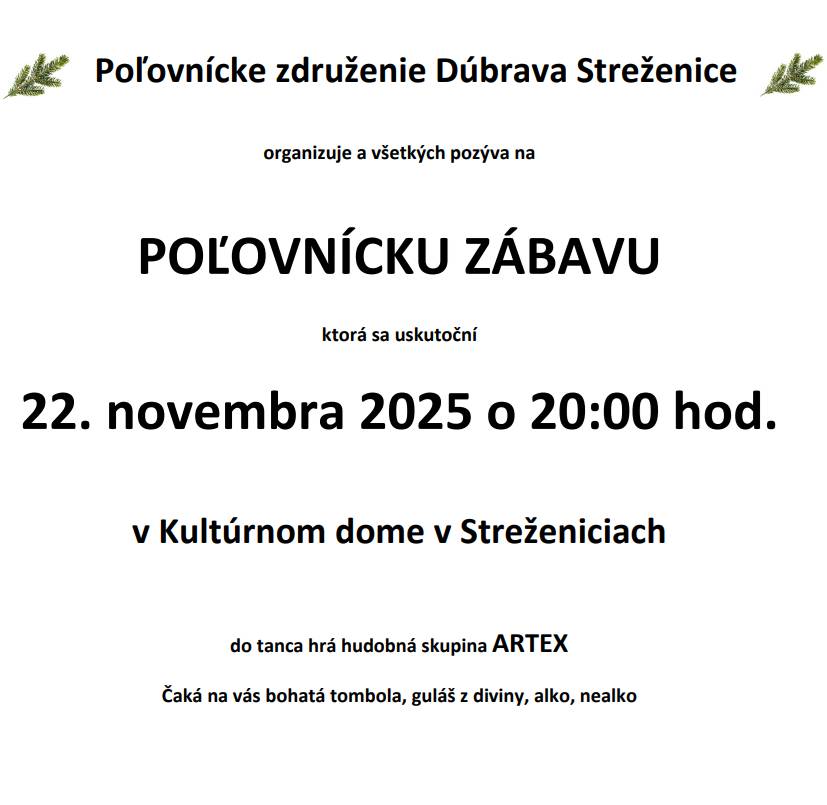 Poľovnícke združenie Dúbrava Vás pozýva na tradičnú poľovnícku zábavu, ktorá sa uskutoční v sobotu 22. novembra o 20:00 hod v Kultúrnom dome Streženice. Do tanca zahrá hudobná skupina ARTEX. Čaká na Vás bohatá tombola, guláš z diviny, alko, nealko.