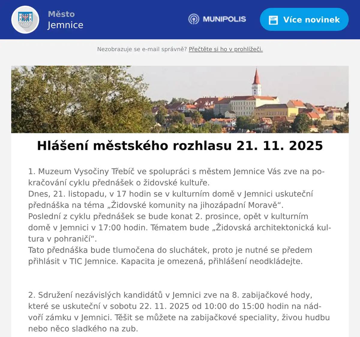 1. Muzeum Vysočiny Třebíč ve spolupráci s městem Jemnice Vás zve na pokračování cyklu přednášek o židovské kultuře.Dnes, 21. listopadu, v 17 hodin se v kulturním domě v Jemnici uskuteční přednáška na téma „Židovské komunity na jihozápadní Moravě“.Poslední z cyklu přednášek se bude konat 2. prosince, opět v kulturním domě v Jemnici v 17:00 hodin. Tématem bude „Židovská architektonická kultura v pohraničí“.Tato přednáška bude tlumočena do sluchátek, proto je nutné se předem přihlásit v TIC Jemnice. Kapacita je omezená, přihlášení neodkládejte.  2. Sdružení nezávislých kandidátů v Jemnici zve na 8. zabijačkové hody, které se uskuteční v sobotu 22. 11. 2025 od 10:00 do 15:00 hodin na nádvoří zámku v Jemnici. Těšit se můžete na zabijačkové speciality, živou hudbu nebo něco sladkého na zub.  3. Restaurace U Svatého Víta oznamuje občanům, že od pátku 21. listopadu do neděle 23. listopadu bude podávat pečená Bavorská kolena. Cena je 329 korun včetně příloh.Dále informuje, že příští víkend 28.-30.11. se budou konat zvěřinové hody.