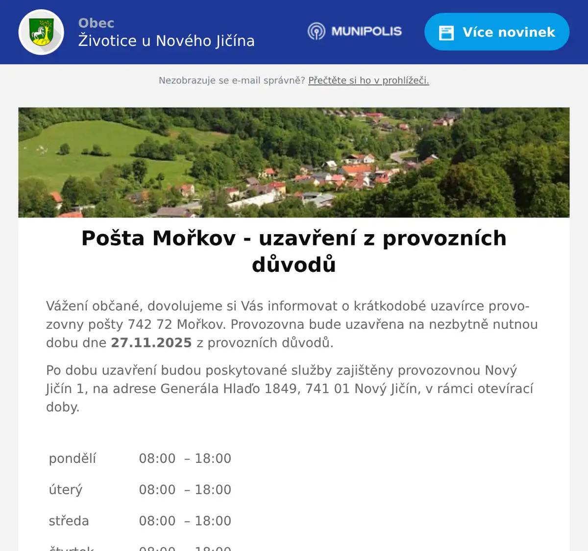 Vážení občané, dovolujeme si Vás informovat o krátkodobé uzavírce provozovny pošty 742 72 Mořkov. Provozovna bude uzavřena na nezbytně nutnou dobu dne 27.11.2025 z provozních důvodů. Po dobu uzavření budou poskytované služby zajištěny provozovnou Nový Jičín 1, na adrese Generála Hlaďo 1849, 741 01 Nový Jičín, v rámci otevírací doby. pondělí   08:00  – 18:00     úterý   08:00  – 18:00     středa   08:00  – 18:00     čtvrtek   08:00  – 18:00     pátek   08:00  – 18:00     sobota   08:00 – 12:00     neděle   zavřeno   