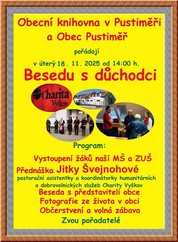 Obecní knihovna v Pustiměři a obec Pustiměř pořádají v úterý 18. 11. 2025 od 14.00 hod. v restauraci Adélka Besedu s důchodci. Na programu je vystoupení žáků naší MŠ a ZUŠ, přednáška Jitky Švejnohové, pastorační asistentky a koordinátorky humanitárních a dobrovolnických služeb Charity Vyškov, beseda s představiteli obce, fotografie ze života v obci, občerstvení a volná zábava. Srdečně Vás zvou pořadatelé.