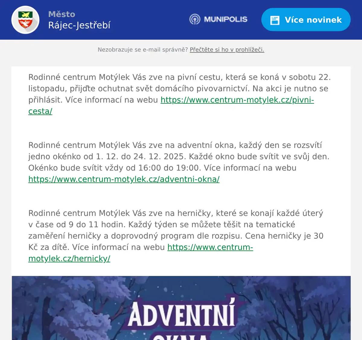 Rodinné centrum Motýlek Vás zve na pivní cestu, která se koná v sobotu 22. listopadu, přijďte ochutnat svět domácího pivovarnictví. Na akci je nutno se přihlásit. Více informací na webu https://www.centrum-motylek.cz/pivni-cesta/  Rodinné centrum Motýlek Vás zve na adventní okna, každý den se rozsvítí jedno okénko od 1. 12. do 24. 12. 2025. Každé okno bude svítit ve svůj den. Okénko bude svítit vždy od 16:00 do 19:00. Více informací na webu https://www.centrum-motylek.cz/adventni-okna/  Rodinné centrum Motýlek Vás zve na herničky, které se konají každé úterý v čase od 9 do 11 hodin. Každý týden se můžete těšit na tematické zaměření herničky a doprovodný program dle rozpisu. Cena herničky je 30 Kč za dítě. Více informací na webu https://www.centrum-motylek.cz/hernicky/