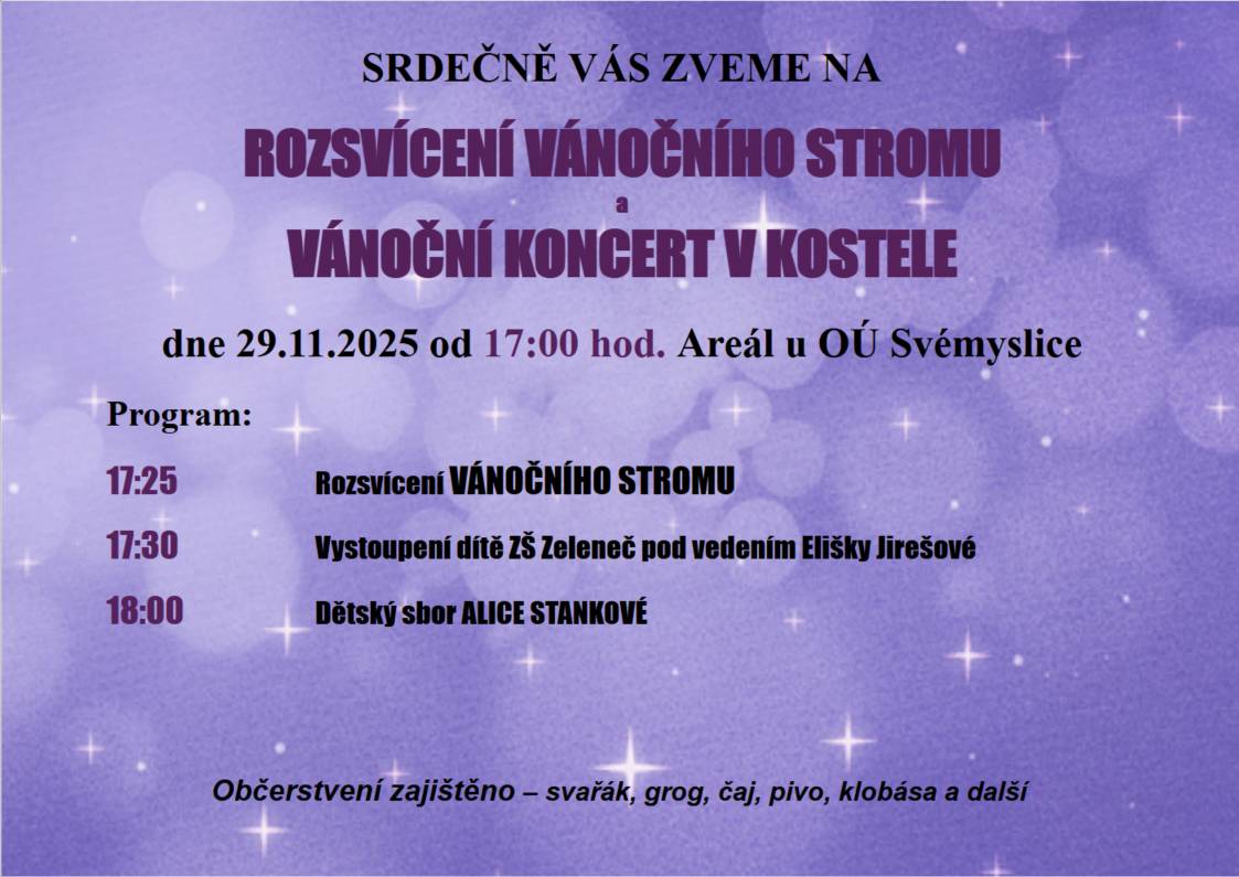 SRDEČNĚ VÁS ZVEME NA ROZSVÍCENÍ VÁNOČNÍHO STROMKU a VÁNOČNÍ KONCERT V KOSTELE dne 29.11.2025 od 17:00 hod. Areál u OÚ Svémyslice  Program:  17:25 Rozsvícení VÁNOČNÍHO STROMU 17:30 Vystoupení dítě ZŠ Zeleneč pod vedením Elišky Jirešové 18:00 Dětský sbor ALICE STANKOVÉ  Občerstvení zajištěno – svařák, grog, čaj, pivo, klobása a další
