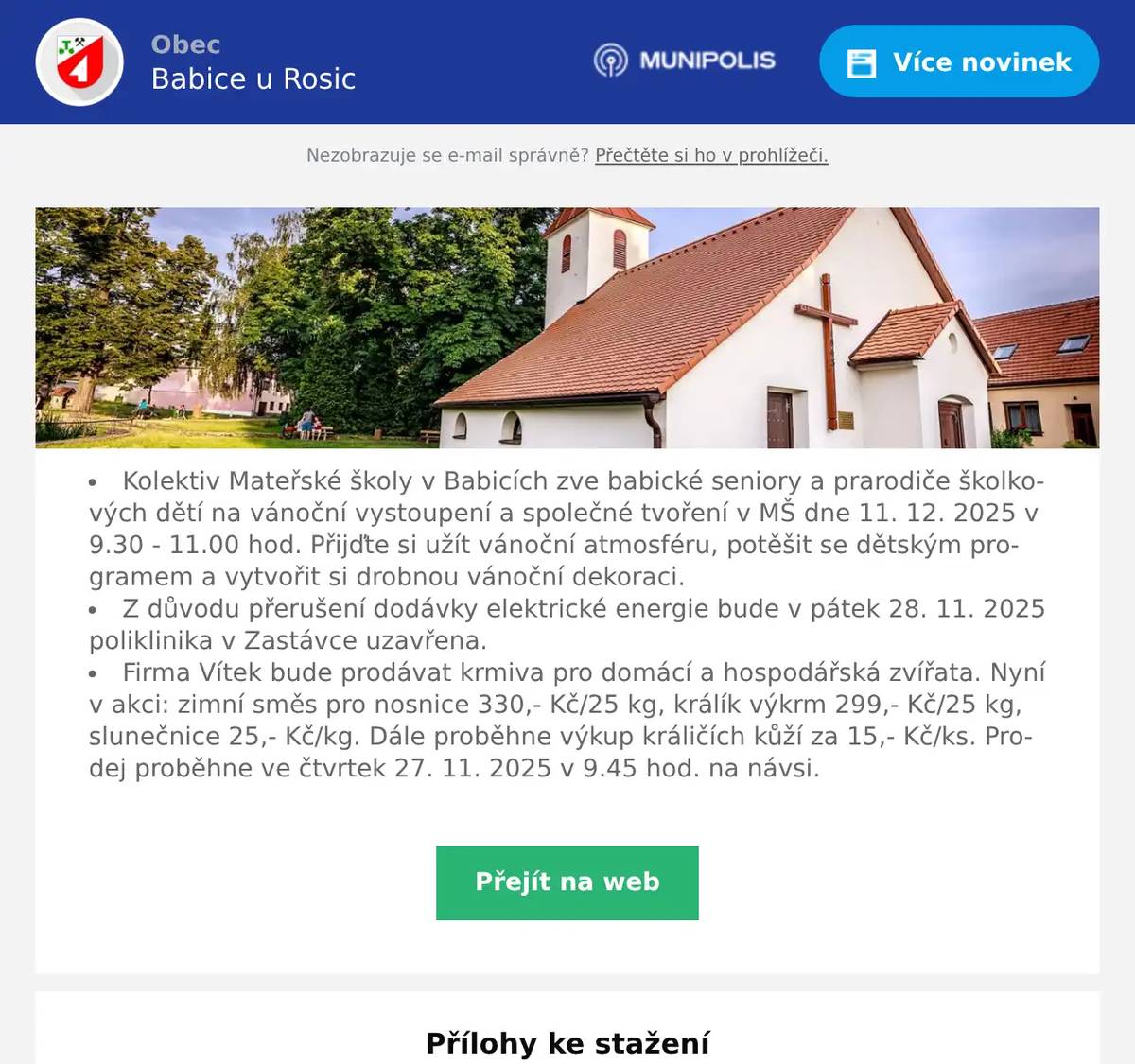 Kolektiv Mateřské školy v Babicích zve babické seniory a prarodiče školkových dětí na vánoční vystoupení a společné tvoření v MŠ dne 11. 12. 2025 v 9.30 - 11.00 hod. Přijďte si užít vánoční atmosféru, potěšit se dětským programem a vytvořit si drobnou vánoční dekoraci. Z důvodu přerušení dodávky elektrické energie bude v pátek 28. 11. 2025 poliklinika v Zastávce uzavřena. Firma Vítek bude prodávat krmiva pro domácí a hospodářská zvířata. Nyní v akci: zimní směs pro nosnice 330,- Kč/25 kg, králík výkrm 299,- Kč/25 kg, slunečnice 25,- Kč/kg. Dále proběhne výkup králičích kůží za 15,- Kč/ks. Prodej proběhne ve čtvrtek 27. 11. 2025 v 9.45 hod. na návsi.