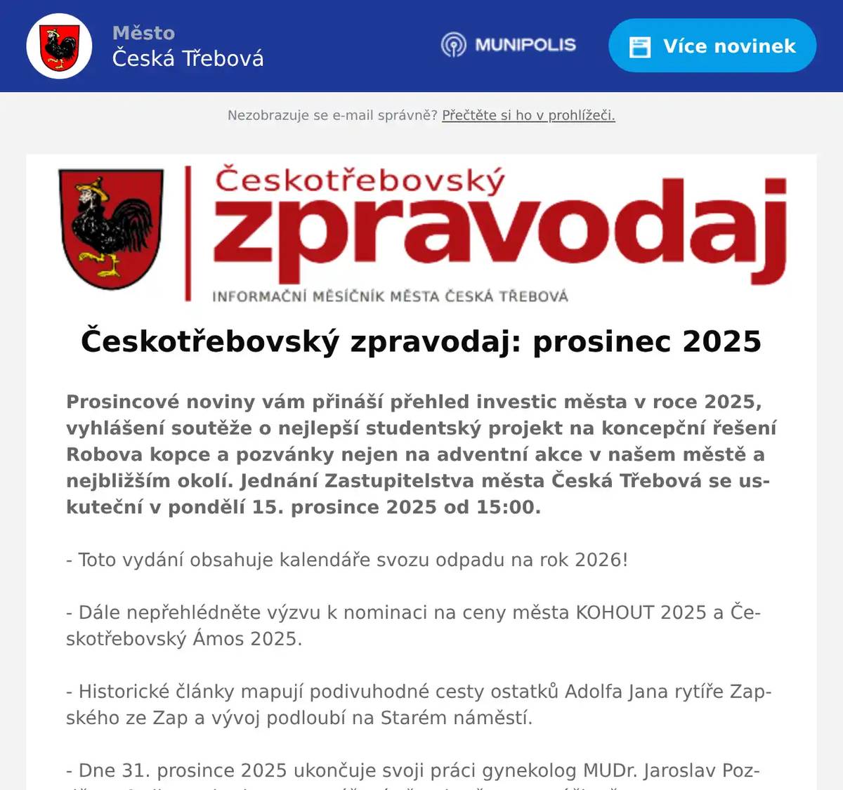 Prosincové noviny vám přináší přehled investic města v roce 2025, vyhlášení soutěže o nejlepší studentský projekt na koncepční řešení Robova kopce a pozvánky nejen na adventní akce v našem městě a nejbližším okolí. Jednání Zastupitelstva města Česká Třebová se uskuteční v pondělí 15. prosince 2025 od 15:00. - Toto vydání obsahuje kalendáře svozu odpadu na rok 2026! - Dále nepřehlédněte výzvu k nominaci na ceny města KOHOUT 2025 a Českotřebovský Ámos 2025. - Historické články mapují podivuhodné cesty ostatků Adolfa Jana rytíře Zapského ze Zap a vývoj podloubí na Starém náměstí. - Dne 31. prosince 2025 ukončuje svoji práci gynekolog MUDr. Jaroslav Pozděna. Ordinace bude na tomtéž místě pokračovat v péči o ženy po cca 2měsíční přestávce. Během ní dojde k přestavbě a modernizaci ordinace. Zatím péči o těhotné a akutní ošetření bude poskytovat GYNCENTRUM SARA s.r.o. v Lékařském domě vzdáleném cca 100 metrů.- Připravujeme Českotřebovský infoservis pro rok 2026. Pokud chcete aktualizovat nebo přidat informace místních organizací a sociálních služeb pro rok 2026, prosím o jejich zaslání na e-mail redakce@ceskotrebovskyzpravodaj.cz do 5. prosince 2025. Českotřebovský infoservis bude opět součástí lednového vydání městských novin. Do přípravy dalšího čísla se můžete zapojit i vy, stačí poslat příspěvek, pozvánku na událost a fotografie na redakce@ceskotrebovskyzpravodaj.cz do 12. prosince 2025. Českotřebovský zpravodaj vydává Městská knihovna.