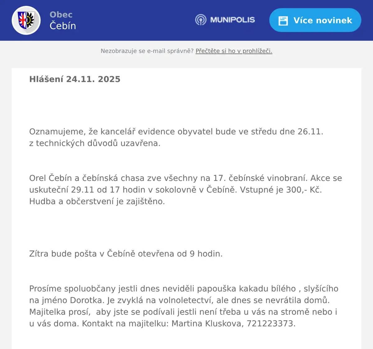 Hlášení 24.11. 2025   Oznamujeme, že kancelář evidence obyvatel bude ve středu dne 26.11. z technických důvodů uzavřena.  Orel Čebín a čebínská chasa zve všechny na 17. čebínské vinobraní. Akce se uskuteční 29.11 od 17 hodin v sokolovně v Čebíně. Vstupné je 300,- Kč. Hudba a občerstvení je zajištěno.   Zítra bude pošta v Čebíně otevřena od 9 hodin.  Prosíme spoluobčany jestli dnes neviděli papouška kakadu bílého , slyšícího na jméno Dorotka. Je zvyklá na volnoletectví, ale dnes se nevrátila domů. Majitelka prosí,  aby jste se podívali jestli není třeba u vás na stromě nebo i u vás doma. Kontakt na majitelku: Martina Kluskova, 721223373.  Drůbežárna Prace bude v  sobotu 29. 11.  v 11:15 hod. prodávat: mladé hnědé kuřice, slepice po roce snášky, krmivo pro drůbež a králíky, vitamínové doplňkya dále pak vykupovat králičí kožky - cena 10 Kč/ks. 