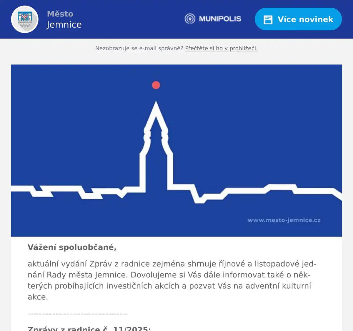 Vážení spoluobčané, aktuální vydání Zpráv z radnice zejména shrnuje říjnové a listopadové jednání Rady města Jemnice. Dovolujeme si Vás dále informovat také o některých probíhajících investičních akcích a pozvat Vás na adventní kulturní akce. ------------------------------------ Zprávy z radnice č. 11/2025: 1. Informace z jednání Rady města Jemnice 14/2025 a 15/2025 2. Informace o konání Zastupitelstva města Jemnice 3. Pozvánka na adventní kulturní akce v Jemnici 4. Různé ------------------------------------ Ad 1) Informace z jednání Rady města Jemnice 14/2025 a 15/2025 V říjnu se jednání Rady města Jemnice uskutečnilo ve středu dne 15. 10. 2025 a v listopadu dne 5. 11. 2025. Z projednávaných bodů na obou zasedáních vybíráme následující body: Návrh na zvýšení ceny nájemného za m² u bytů v majetku města Jemnice Rada města Jemnice se na svém říjnovém jednání mimo jiné obšírně věnovala diskusi na téma zvyšování cen nájemného v městských bytech u nově uzavíraných smluv. Snahou vedení města je v příměřené míře průběžně navyšovat ceny nájmů v městských bytech, které ve srovnání s tržním prostředním zůstanou stále významně nižší, a zároveň budou prostředky z vybraného nájemného i do budoucna používány výhradně na opravy městských bytů. Každoročně, včetně letošního roku, se podaří díky tomu průměrně kompletně zrekonstruovat 2 až 3 městské byty. Rada města Jemnice většinou hlasů schválila zvýšení nájemného za m² od 1. 1. 2026 u všech bytů ve vlastnictví města u nově uzavřených smluv uzavíraných na dobu určitou, a to v průměru o 10 %. Rekonstrukce bytu č. 3, ul. Větrná čp. 1059 Rada města Jemnice na svém listopadovém jednání schválila smlouvu o dílo, která se týká kompletní rekonstrukce bytu č. 3 na ul. Větrná čp. 1059. Rekonstrukce zahrnuje změnu dispozice bytu, rekonstrukci bytového jádra, výměnu rozvodu, podlah, vymalování, novou kuchyňskou linku atd. Kompletní rekonstrukci bytu bude provádět Správa majetku města Jemnice do května příštího roku. Celkové náklady na tuto rekonstrukci bytu se poybují kolem 1 mil. Kč včetně DPH. Záměr prodeje na pozemek Pod Vodojemem – p. č. 1196/22 Rada města Jemnice na svém listopadové zasedání dále schválila zveřejnění záměru prodat parcelu p. č. 1196/22 (lokalita Pod Vodojemem) o výměře 986 m² v obci a katastrálním území Jemnice. Cena za tuto parcelu činí 986.000 Kč (včetně DPH) - v případě zájmu vícero zájemců se bude konat nabídkové řízení a cena může být vyšší. Nabídky je možné podávat do 30. 1. 2026. Záměr prodeje naleznete na webových stránkách města, zde: https://mesto-jemnice.cz/assets/File.ashx?id_org=5822&id_dokumenty=103855 Usnesení z jednání Rady města Jemnice č. 14/2025 je k dispozici zde. Usnesení z jednání Rady města Jemnice č. 15/2025 je k dispozici zde.  Ad 2) Informace o konání Zastupitelstva města Jemnice Oznamujeme občanům, že ve středu dne 10. prosince 2025 se od 17:00 uskuteční velké zasedací místnosti městského úřadu další veřejné jednání Zastupitelstva města Jemnice. Program jednání a anonymizované podklady pro veřejnost budou zveřejněny na webových stránkách města, rozeslány mobilním rozhlasem a zveřejněny na facebookovém profilu města týden před konáním zastupitelstva. Jste srdečně zváni k účasti na tomto veřejném jednání.  Ad 3) Pozvánka na adventní kulturní akce v Jemnici ČT I 27. 11. od 17:00 hod. I Rozsvícení vánočního stromu v Podolí SO I 29. 11. od 14:00 hod. I Rozsvícení vánočního stromu a vánoční trhy na zámku NE I 30. 11. od 15:00 hod. I Adventní koncert v kostele sv. Stanislava NE I 30. 11. od 18:00 hod. I Adventní koncert JIŽANI v kulturním domě 30. 11. až 23. 12. I Ježíškova schránka a vánoční zvon přání před TIC v Jemnici SO I 6. 12. od 16:00 hod. I Mikulášská nadílka a čertov