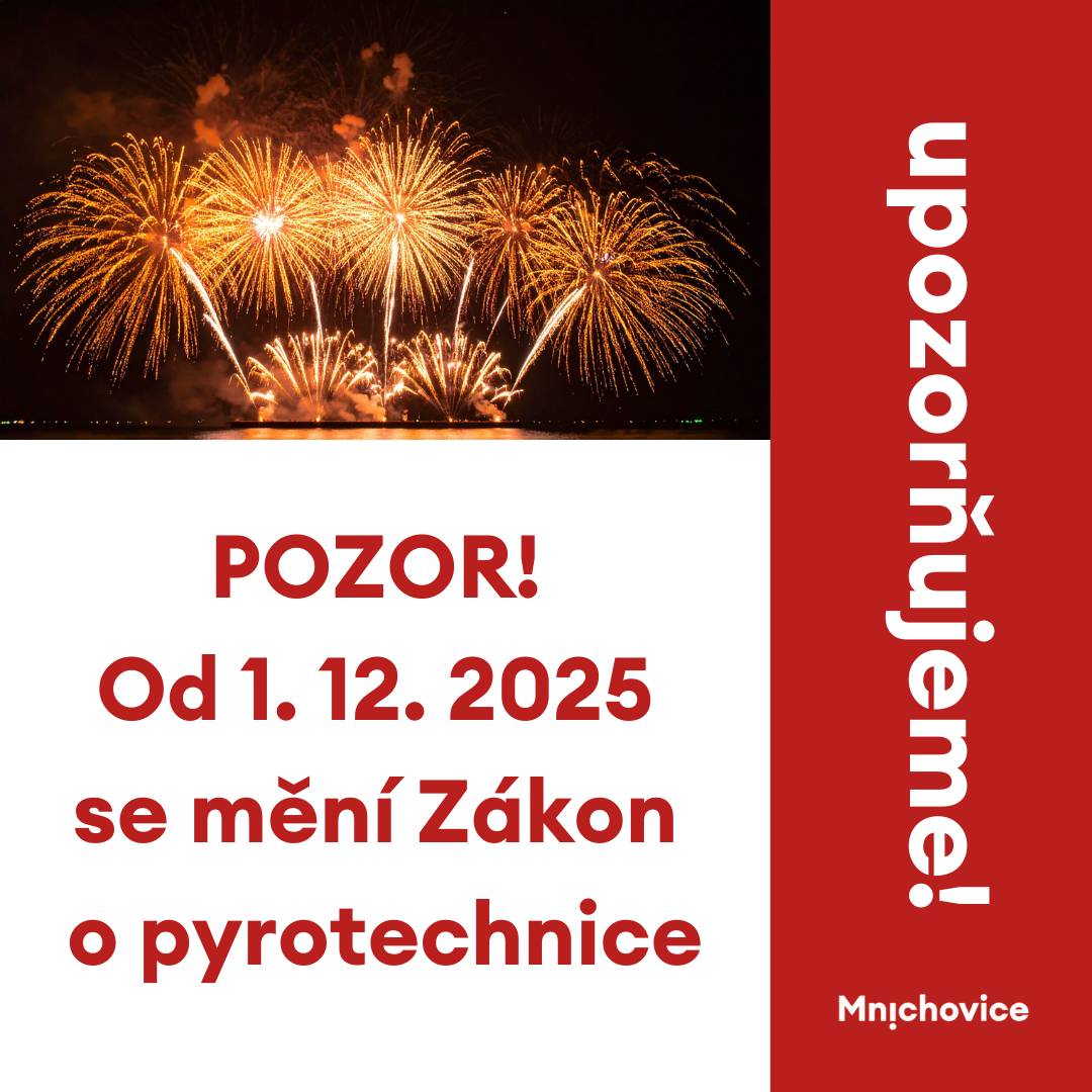 Začátkem prosince začne platit novela zákona č. 344/2025 Sb., tzv. zákon o pyrotechnice. Stanovuje věkové omezení pro nákup pyrotechniky v různých kategoriích v kamenných obchodech, omezuje prodej výrobků on-line podle kategorií s ověřením věku kupujícího.   Zde uvádíme nejběžnější kategorie: Kategorie F1 – např. bouchací kuličky, malé fontánky. Prodej od 15 let. Kategorie F2 – např. fontány, petardy, rakety, římské svíce, kompaktní baterie. Prodej od 18 let. Kategorie F3 – např. velké fontány, větší petardy, kulové pumy. Prodej od 21 let, určené pro zkušené.  Součástí novely je vymezení tzv. ochranných zón, které pro kategorii F2 a F3 tvoří vzdálenost 250 m od nemocnic, domovů pro seniory, stacionářů, zoo, chovu zvířat, útulků, záchranných stanic apod. K zobrazení zón, kde v souvislosti se zákonem o pyrotechnice nelze pyrotechnické výrobky používat, lze využít mapovou aplikaci, kterou připravilo ministerstvo zemědělství. V těchto oblastech nebude možné používat pyrotechniku vyšší než F1.   Prosíme, respektujte tento zákon o ochranných pásmech! Na obrázku v příloze výřez mapy Mnichovic s vyznačenými zónami se zákazem použití pyrotechniky vyšší kategorie než F1. Odkaz na úplnou mapu ZDE.