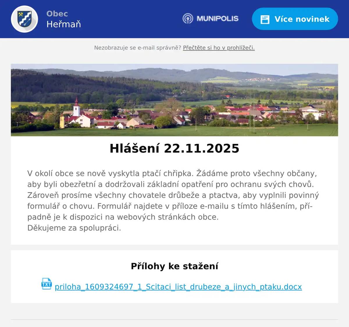 V okolí obce se nově vyskytla ptačí chřipka. Žádáme proto všechny občany, aby byli obezřetní a dodržovali základní opatření pro ochranu svých chovů.Zároveň prosíme všechny chovatele drůbeže a ptactva, aby vyplnili povinný formulář o chovu. Formulář najdete v příloze e-mailu s tímto hlášením, případně je k dispozici na webových stránkách obce.Děkujeme za spolupráci.