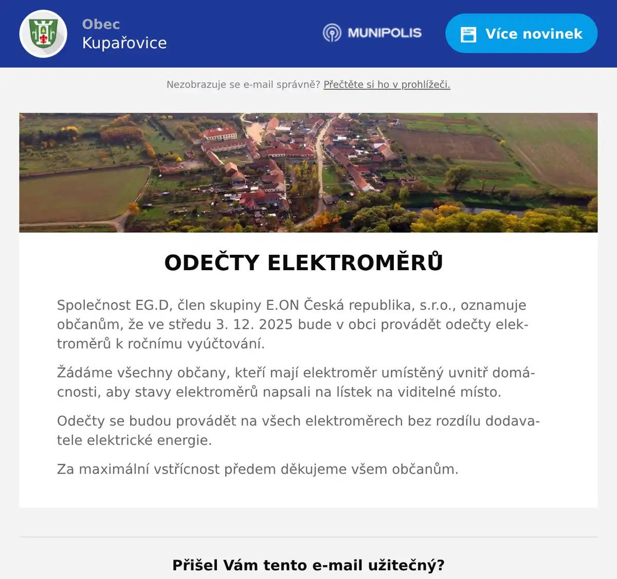 ODEČTY ELEKTROMĚRŮ Společnost EG.D, člen skupiny E.ON Česká republika, s.r.o., oznamuje občanům, že ve středu 3. 12. 2025 bude v obci provádět odečty elektroměrů k ročnímu vyúčtování. Žádáme všechny občany, kteří mají elektroměr umístěný uvnitř domácnosti, aby stavy elektroměrů napsali na lístek na viditelné místo. Odečty se budou provádět na všech elektroměrech bez rozdílu dodavatele elektrické energie. Za maximální vstřícnost předem děkujeme všem občanům.