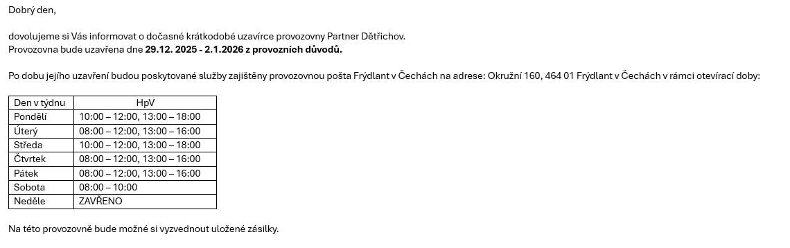 Dovolujeme si Vás informovat o dočasné krátkodobé uzavírce provozovny Partner Dětřichov. Provozovna bude uzavřena dne 29.12. 2025 - 2.1.2026 z provozních důvodů. Po dobu jejího uzavření budou poskytované služby zajištěny provozovnou pošta Frýdlant v Čechách na adrese: Okružní 160, 464 01 Frýdlant v Čechách v rámci otevírací doby:       Den v týdnu   HpV     Pondělí   10:00 – 12:00, 13:00 – 18:00     Úterý   08:00 – 12:00, 13:00 – 16:00     Středa   10:00 – 12:00, 13:00 – 18:00     Čtvrtek   08:00 – 12:00, 13:00 – 16:00     Pátek   08:00 – 12:00, 13:00 – 16:00     Sobota   08:00 – 10:00     Neděle   ZAVŘENO       Na této provozovně bude možné si vyzvednout uložené zásilky.