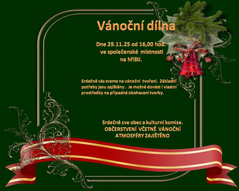 Pozvánka. Zveme všechny kreativní, nápadité a inspirativní občany a občanky, rovněž všechny děti na Vánoční dílnu, která se koná 29.11.2025 od 16:00 hod. ve společenské místnosti na fotbalovém hřišti. Přijďte si vyrobit vánoční výzdobu vlastníma rukama na základě vlastních nápadů, popřípadě se nechte inspirovat od ostatních, nebo opačně, přijďte inspirovat ostatní. Také můžete přijít jen na kus řeči se známými, kelímek svařáčku, nějakou tu dobrotu, protože není moc příležitostí na poklidné setkání. Starosta