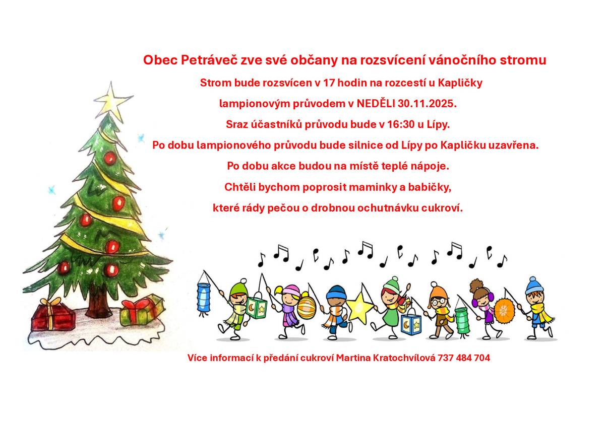 Hlášení: Obec Petráveč zve občany na rozsvícení vánočního stromu. Strom bude rozsvícen lampionovým průvodem v neděli 30.11.2025 v 17 hodin. Sraz účastníků průvodu bude v 16:30 u Lípy. Občerstvení zajištěno po dobu akce. Po rozsvícení ještě malé světelné překvapení v parku u Kapličky. Po dobu akce prosíme řidiče o opatrnost a ohleduplnost. Chtěli bychom poprosit maminky a babičky, které rády pečou o drobnou ochutnávku cukroví. S pozdravem starosta M. K.