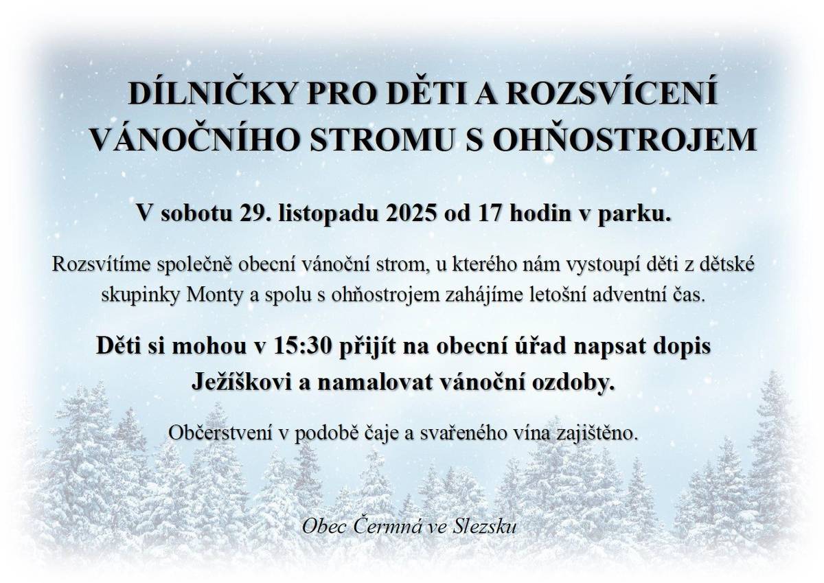 Obec Čermná ve Slezsku Vás srdečně zve v sobotu 29. listopadu 2025 od 17 hodin v parku na  ROZSVÍCENÍ VÁNOČNÍHO STROMU A ZAHÁJENÍ ADVENTU S OHŇOSTROJEM.  Rozsvítíme společně obecní vánoční strom, u kterého nám vystoupí děti z dětské skupinky Monty a spolu s ohňostrojem zahájíme letošní adventní čas. Děti si mohou v 15:30 přijít na obecní úřad napsat dopis Ježíškovi a namalovat vánoční ozdoby.  Občerstvení v podobě čaje a svařeného vína zajištěno.