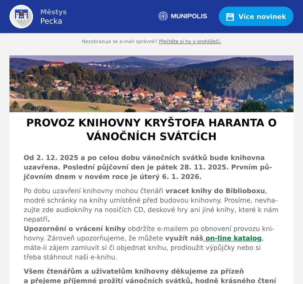Od 2. 12. 2025 a po celou dobu vánočních svátků bude knihovna uzavřena. Poslední půjčovní den je pátek 28. 11. 2025. Prvním půjčovním dnem v novém roce je úterý 6. 1. 2026.  Po dobu uzavření knihovny mohou čtenáři vracet knihy do Biblioboxu, modré schránky na knihy umístěné před budovou knihovny. Prosíme, nevhazujte zde audioknihy na nosičích CD, deskové hry ani jiné knihy, které k nám nepatří. Upozornění o vrácení knihy obdržíte e-mailem po obnovení provozu knihovny. Zároveň upozorňujeme, že můžete využít náš on-line katalog, máte-li zájem zamluvit si či objednat knihu, prodloužit výpůjčky nebo si třeba stáhnout naši e-knihu. Všem čtenářům a uživatelům knihovny děkujeme za přízeň a přejeme příjemné prožití vánočních svátků, hodně krásného čtení pod stromečkem a šťastný nový rok 2026.