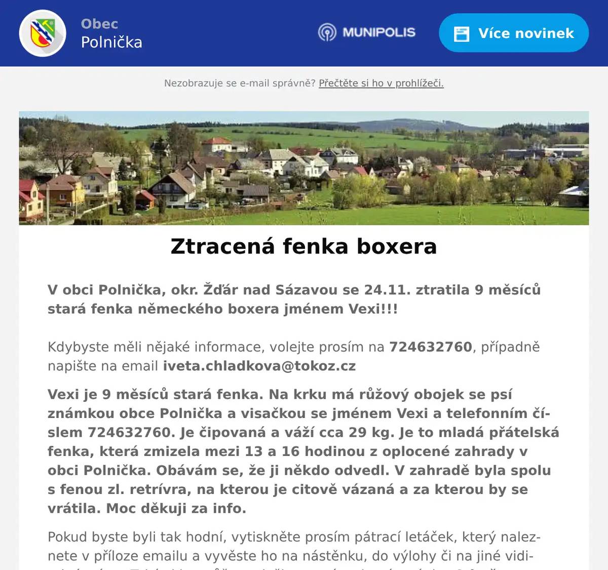 V obci Polnička, okr. Žďár nad Sázavou se 24.11. ztratila 9 měsíců stará fenka německého boxera jménem Vexi!!! Kdybyste měli nějaké informace, volejte prosím na 724632760, případně napište na email iveta.chladkova@tokoz.cz Vexi je 9 měsíců stará fenka. Na krku má růžový obojek se psí známkou obce Polnička a visačkou se jménem Vexi a telefonním číslem 724632760. Je čipovaná a váží cca 29 kg. Je to mladá přátelská fenka, která zmizela mezi 13 a 16 hodinou z oplocené zahrady v obci Polnička. Obávám se, že ji někdo odvedl. V zahradě byla spolu s fenou zl. retrívra, na kterou je citově vázaná a za kterou by se vrátila. Moc děkuji za info. Pokud byste byli tak hodní, vytiskněte prosím pátrací letáček, který naleznete v příloze emailu a vyvěste ho na nástěnku, do výlohy či na jiné viditelné místo. Také si ho můžete vložit na své webové stránky. Odměna za nalezení!!!