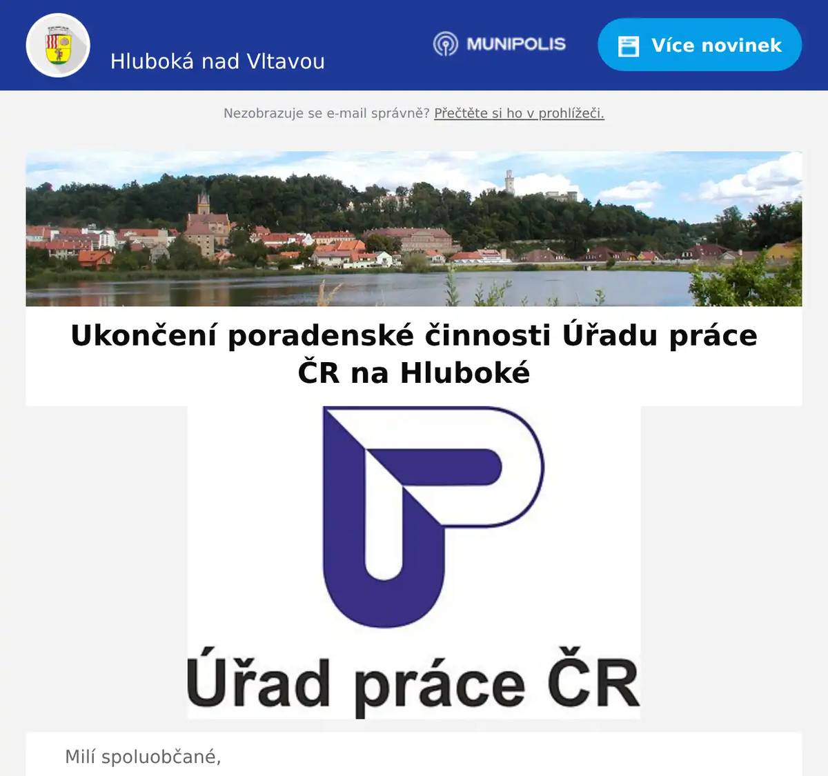 Milí spoluobčané, dne 30. 11. 2025 Úřad práce ČR ukončuje poradenskou činnost v Hluboké nad Vltavou. V případě potřeby prosím kontaktujte: kontaktní pracoviště ÚP ČR v Českých Budějovicích, Klavíkova 7, 370 04 České Budějovice nebo kontaktní pracoviště ÚP ČR v Týně nad Vltavou, Nádražní 235, Malá Strana, 375 01 Týn nad Vltavou. Děkujeme za pochopení. Úřad práce ČR – Krajská pobočka v Českých Budějovicích 