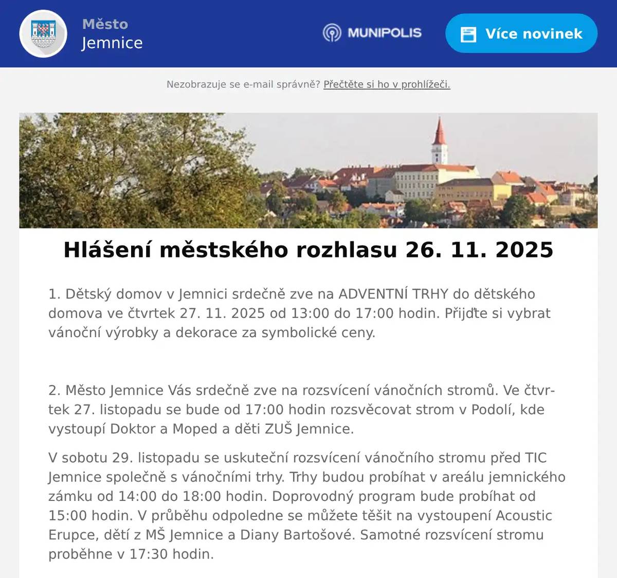 1. Dětský domov v Jemnici srdečně zve na ADVENTNÍ TRHY do dětského domova ve čtvrtek 27. 11. 2025 od 13:00 do 17:00 hodin. Přijďte si vybrat vánoční výrobky a dekorace za symbolické ceny.  2. Město Jemnice Vás srdečně zve na rozsvícení vánočních stromů. Ve čtvrtek 27. listopadu se bude od 17:00 hodin rozsvěcovat strom v Podolí, kde vystoupí Doktor a Moped a děti ZUŠ Jemnice. V sobotu 29. listopadu se uskuteční rozsvícení vánočního stromu před TIC Jemnice společně s vánočními trhy. Trhy budou probíhat v areálu jemnického zámku od 14:00 do 18:00 hodin. Doprovodný program bude probíhat od 15:00 hodin. V průběhu odpoledne se můžete těšit na vystoupení Acoustic Erupce, dětí z MŠ Jemnice a Diany Bartošové. Samotné rozsvícení stromu proběhne v 17:30 hodin.  3. Město Jemnice zve občany na adventní koncert, který se uskuteční v neděli 30. listopadu v 15:00 hodin v kostele sv. Stanislava v Jemnici. Vystoupí chrámový sbor Gaudium Chorus, varhaníci z Corte Musica a Komorní sbor při Základní škole v Jemnici.  4. Muzeum Vysočiny Třebíč ve spolupráci s městem Jemnice Vás zve na pokračování cyklu přednášek o židovské kultuře. 2. prosince v 17:00 hodin se v KD Jemnice bude konat přednáška na téma: Židovská architektonická kultura v pohraničí. Vzhledem k tomu, že přednáška je překládána do sluchátek je nutno se předem přihlásit v TIC Jemnice. Přihlášení prosím neodkládejte, kapacita je omezena.  5. Oznamujeme občanům že v Moravských Budějovicích na náměstí ČSA 37 se nově otevřela výživová poradna Naturhouse.Pomůžeme vám zlepšit jídelníček, zdravě zhubnout a cítit se lépe.Zastavte se, nebo volejte na číslo 733 799 337.  6. V prostorách Centra Zámeček vedle zdravé výživy (naproti jemnickému Zámku bude probíhat vánoční focení.Vždy o víkendu ve dnech 29. 11., 30. 11., 6. 12 a 7. 12.Bližší informace naleznete na dveřích Centra Zámeček a na Fb stránce Centrum Zámeček.  7. Restaurace U Svatého Víta zve občany na 27. ročník Zvěřinových hodů, které se uskuteční od pátku 28. listopadu do neděle 30. listopadu.Začátek hodů je v pátek v 11 hodin. Během akce se budou servírovat pouze zvěřinové speciality. Rezervace míst na telefonu 723 685 430 nebo na: https://restaurace.usvatehovita.cz/zverinove-hody/  8. KVĚTINÁŘSTVÍ - DEKORACE MP U Srnců (Polická 176, JEMNICE 675 31) oznamuje, že prodej vánočních stromků bude zahájen 1. 12. 2025 (PONDĚLÍ). PRODEJNI DOBA VÁNOČNÍCH STROMKŮ PO - PÁ od 9:00 do 16:00 hodinSO od 9:00 do 12:00 hodinV nabídce je smrk stříbrný a jedle kavkazská. Dále jsou v prodeji stromky v květináči, chvojí, adventní věnce, svícny, jmelí, různé vánoční dekorace a dárkové zboží.