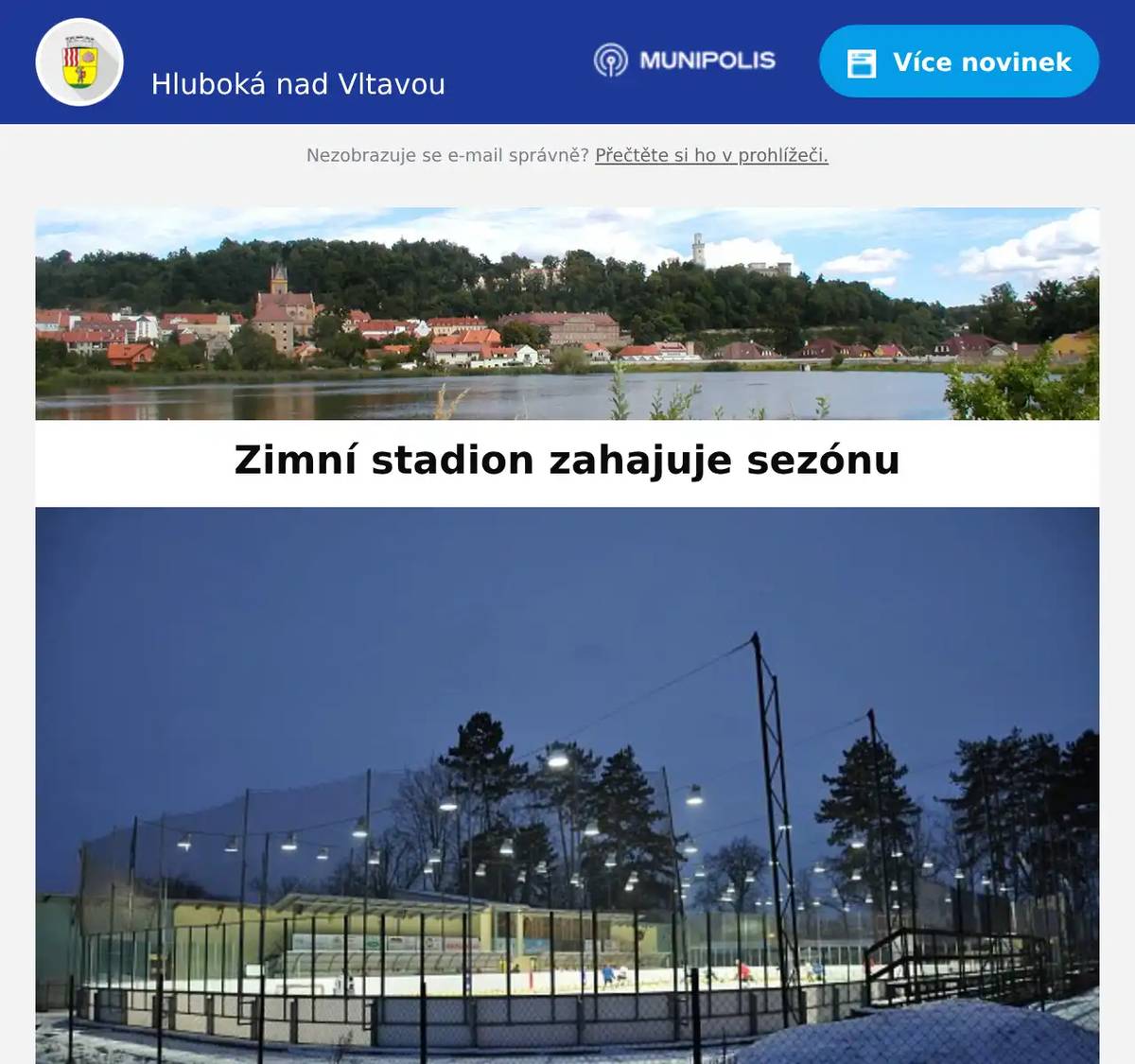 Milí spoluobčané,    zimní stadion v Hluboké nad Vltavou zahájí v 𝐩𝐚́𝐭𝐞𝐤 𝟐𝟖. 𝟏𝟏. 𝟐𝟎𝟐𝟓 𝐩𝐨𝐬𝐥𝐞𝐝𝐧𝐢́ 𝐬𝐞𝐳𝐨́𝐧𝐮 𝐩𝐨𝐝 𝐬̌𝐢𝐫𝐲́𝐦 𝐧𝐞𝐛𝐞𝐦. Už 𝟗. 𝐮́𝐧𝐨𝐫𝐚 𝐳𝐚𝐜̌𝐢́𝐧𝐚́ 𝐝𝐞𝐦𝐨𝐥𝐢𝐜𝐞 starého stadionu a odstartuje nová éra. 𝐍𝐚 𝐤𝐨𝐧𝐜𝐢 𝐫𝐨𝐤𝐮 𝟐𝟎𝟐𝟕 se těšíme na moderní zimák, který si Hluboká zaslouží. Po dobu trvání zimní sezóny se na Hluboké koná veřejné bruslení v pevně stanovené dny a časy - v pátek, sobotu, neděli a vybrané dny, kdy je ledová plocha k dispozici. Provozovatel nabízí také broušení bruslí vždy 30 minut před začátkem veřejného bruslení. 𝐏𝐫𝐯𝐧𝐢́ 𝐯𝐞𝐫̌𝐞𝐣𝐧𝐞́ 𝐛𝐫𝐮𝐬𝐥𝐞𝐧𝐢́ 𝐩𝐫𝐨𝐛𝐞̌𝐡𝐧𝐞 𝐯 𝐩𝐚́𝐭𝐞𝐤 𝟐𝟖. 𝟏𝟏. 𝟐𝟎𝟐𝟓. VEŘEJNÉ BRUSLENÍ: Pátek: 17:00–18:45 Sobota: 15:30–17:15 Neděle: 14:00–15:45 Vstupné: 60 Kč / osoba – bez rozdílu věku ZÁPASY HC KNIGHTS: 𝐏𝐨𝐬𝐥𝐞𝐝𝐧𝐢́ 𝐝𝐨𝐦𝐚́𝐜𝐢́ 𝐳𝐚́𝐩𝐚𝐬𝐲 𝟐𝟎𝟐𝟓/𝟐𝟔: 7. 12. 2025 – 17:00 - Hluboká vs. Slavoj Český Krumlov 14. 12. 2025 – 17:00 - Hlubocké legendy 2005/06 vs. Hluboká C 2. 1. 2026 – 19:00 - Hluboká vs. Spartak Soběslav 10. 1. 2026 – 12:00 - Hluboká vs. HC Střelci J. Hradec 23. 1. 2026 – 19:00 - Hluboká vs. Lokomotiva Veselí n. Luž. PRONÁJEM LEDOVÉ PLOCHY: 1,5 hod. / 4000,- Kč 774 410 018   Aktuální informace o dění na zimním stadionu: facebook.com/hchluboka   Kontakt: Petr Bělohlav - 774 410 018, info@hchluboka.cz