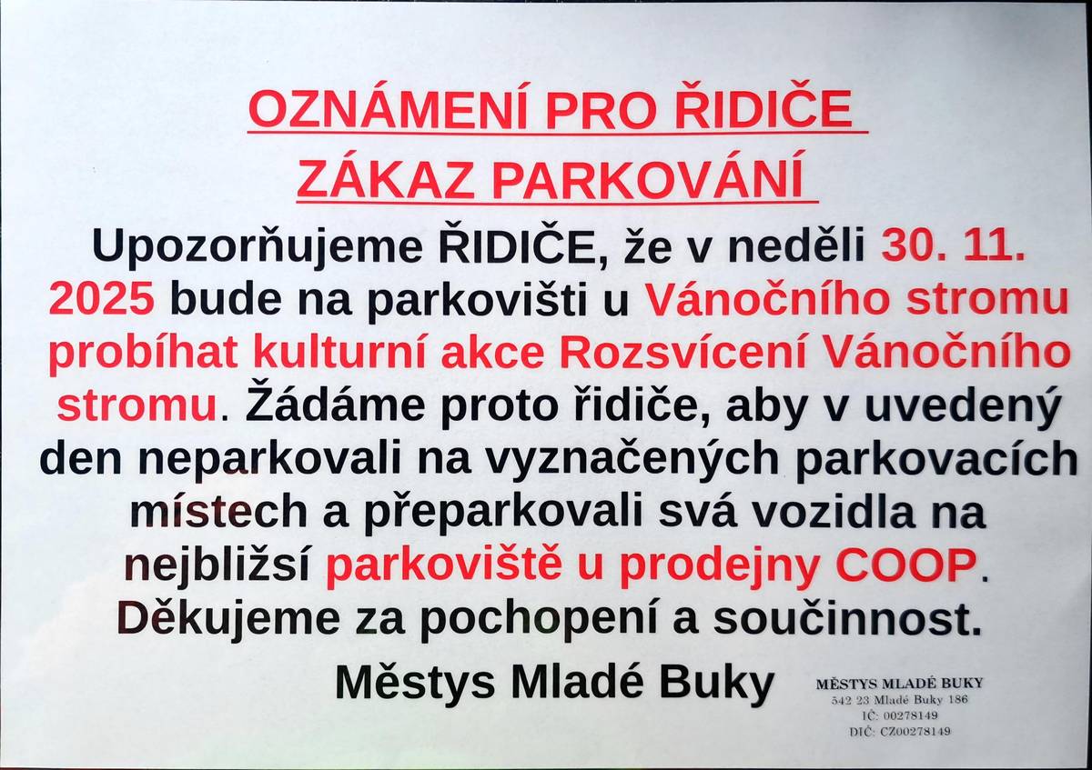 OZNÁMENÍ PRO ŘIDIČE  ZÁKAZ PARKOVÁNÍ Upozorňujeme ŘIDIČE, že v neděli 30.11.2025 bude na parkovišti u Vánočního stromu probíhat kulturní akce Rozsvícení Vánočního stromu. Žádáme proto řidiče, aby v uvedený den neparkovali na vyznačených parkovacích místech a přeparkovali svá vozidla na neįbližsí parkoviště u  prodejny COOP. Děkujeme za pochopení a součinnost Městys Mladé Buky