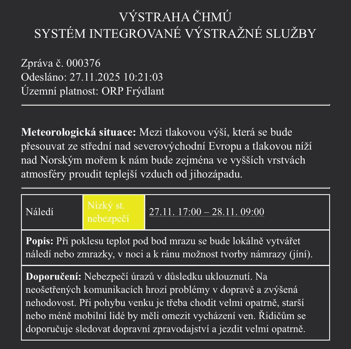 ORP Frýdlant 27. 11. 17:00 – 28. 11. 09:00 V noci a nad ránem se může při poklesu teplot pod nulu tvořit náledí, zmrazky a místy i námraza. Hrozí uklouznutí 🚶♀️💥 i zhoršené podmínky na silnicích 🚗❄️. Doporučení: • Pohyb venku ve zvýšené opatrnosti. • Starší a méně mobilní lidé – zvažte omezení vycházení. • Řidiči – jezděte pomalu a sledujte dopravní informace.