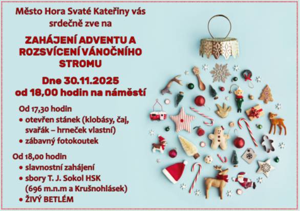 Město Hora Svaté Kateřiny vás zve na  ZAHÁJENÍ ADVENTU A ROZSVÍCENÍ VÁNOČNÍHO STROMU  Dne 30.11.2025 od 18,00 hodin na náměstí  Od 17,30 hodin ·     otevřen stánek (klobásy, čaj, svařák – hrneček vlastní) ·     zábavný fotokoutek  Od 18,00 hodin ·     slavnostní zahájení  ·     sbory T. J. Sokol HSK (696 m.n.m a Krušnohlásek) ·     ŽIVÝ BETLÉM