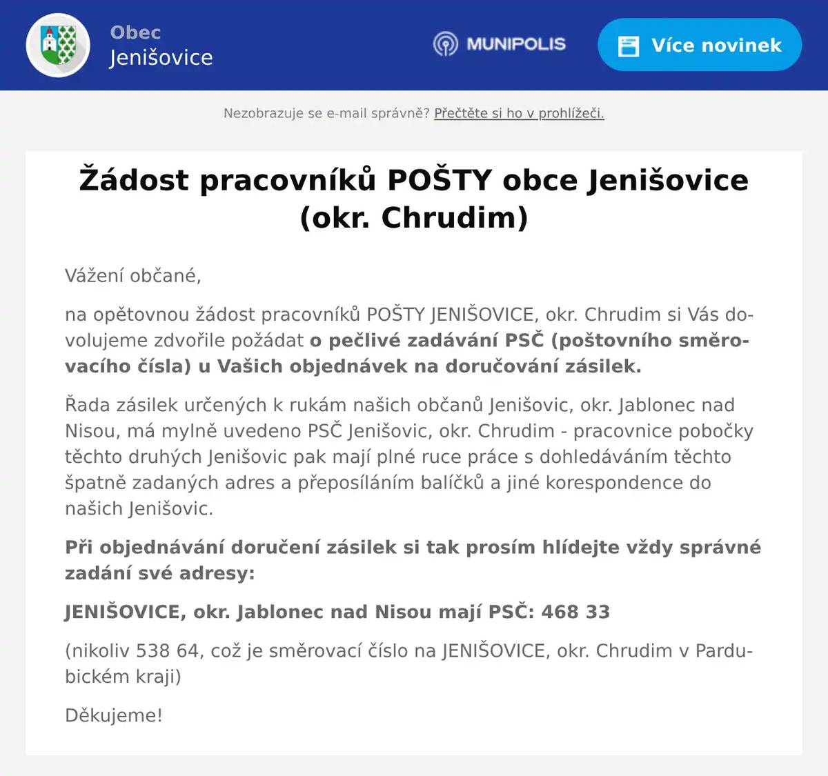 Vážení občané, na opětovnou žádost pracovníků POŠTY JENIŠOVICE, okr. Chrudim si Vás dovolujeme zdvořile požádat o pečlivé zadávání PSČ (poštovního směrovacího čísla) u Vašich objednávek na doručování zásilek. Řada zásilek určených k rukám našich občanů Jenišovic, okr. Jablonec nad Nisou, má mylně uvedeno PSČ Jenišovic, okr. Chrudim - pracovnice pobočky těchto druhých Jenišovic pak mají plné ruce práce s dohledáváním těchto špatně zadaných adres a přeposíláním balíčků a jiné korespondence do našich Jenišovic. Při objednávání doručení zásilek si tak prosím hlídejte vždy správné zadání své adresy: JENIŠOVICE, okr. Jablonec nad Nisou mají PSČ: 468 33 (nikoliv 538 64, což je směrovací číslo na JENIŠOVICE, okr. Chrudim v Pardubickém kraji) Děkujeme!