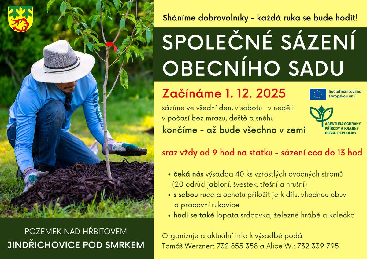 Sháníme dobrovolníky na společné sázení obecního sadu - každá ruka se bude hodit!   Začínáme 1. 12. 2025 a sázíme ve všední den, v sobotu i v neděli. V počasí bez mrazu, deště a sněhu.   Sraz je vždy od 9 hod na statku - sázení cca do 13 hod. Končíme - až bude všechno v zemi.   čeká nás výsadba 40 ks vzrostlých ovocných stromů (20 odrůd jabloní, švestek, třešní a hrušní) s sebou ruce a ochotu přiložit je k dílu, vhodnou obuv a pracovní rukavice hodí se také lopata srdcovka, železné hrábě a kolečko   Organizuje a aktuální info k výsadbě podá Tomáš Werzner: 732 855 358 a Alice Werznerová: 732 339 795.    Budeme moc rádi, když se přidáte. Kdykoliv.    Hotový obecní sad bude oplocený kvůli ochraně před zvěří a budou tam 3 odemčené branky. Sad bude otevřený veřejnosti. Mimochodem - pamětníci vzpomínají, že v těchto místech dříve opravdu stával ovocný sad a zahradník tam míval svůj domek.    Další etapy výsadby budou následovat příští rok - okrasné alejové vzrostlé stromy 15 ks , pak ovocné a okrasné keře a trvalky těch má být cca 1500 ks.  Tento projekt je spolufinancován Evropskou unií.     Cílem projektu je obnova ovocného sadu stromů, doplněného o plodonosné keře, popínavé rostliny a neovocné stromy tvořící přírodní větrolam. Projekt má zlepšit stávající neuspokojivý stav lokality a blízkého okolí a přispět tak k udržitelnosti tohoto hodnotného krajinného prvku.     Navrhovaná opatření vedou jednoznačně ke zlepšení stavu lokality, zvýšení biodiverzity a zajištění zachování původních druhů stromů i keřů. Opatření jsou dále zaměřena na zvýšení estetické hodnoty lokality a obnovu krajinotvorného prvku.   Termín realizace projektu: 10/2025 – 10/2029