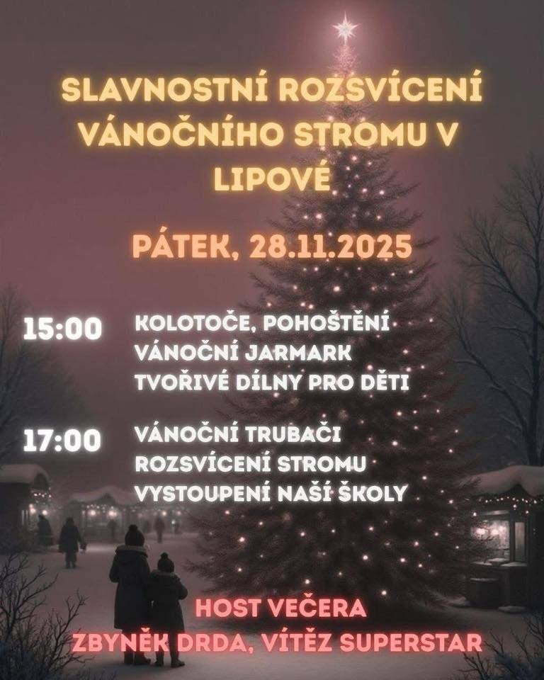 Milí sousedé a přátelé Lipové, už tento PÁTEK 28. 11. 2025 společně zahájíme advent nádhernou akcí na návsi u vánočního stromu. Od 15:00 se můžete těšit na: • kolotoče a občerstvení • vánoční jarmark • tvořivé dílny pro děti V 17:00 nás čeká hlavní program: • vánoční trubači • slavnostní rozsvícení vánočního stromu • vystoupení dětí z naší školy HOST VEČERA – ZBYNĚK DRDA, VÍTĚZ SUPERSTAR! ✨ Přijďte si užít krásnou atmosféru, setkat se se sousedy a společně odstartovat adventní čas. Těšíme se na Vás v Lipové! 🎄