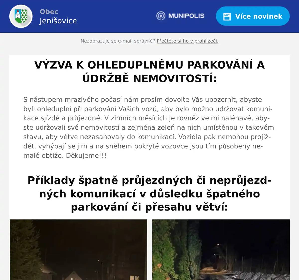 S nástupem mrazivého počasí nám prosím dovolte Vás upozornit, abyste byli ohleduplní při parkování Vašich vozů, aby bylo možno udržovat komunikace sjízdé a průjezdné. V zimních měsících je rovněž velmi naléhavé, abyste udržovali své nemovitosti a zejména zeleň na nich umístěnou v takovém stavu, aby větve nezasahovaly do komunikací. Vozidla pak nemohou projíždět, vyhýbají se jim a na sněhem pokryté vozovce jsou tím působeny nemalé obtíže. Děkujeme!!!