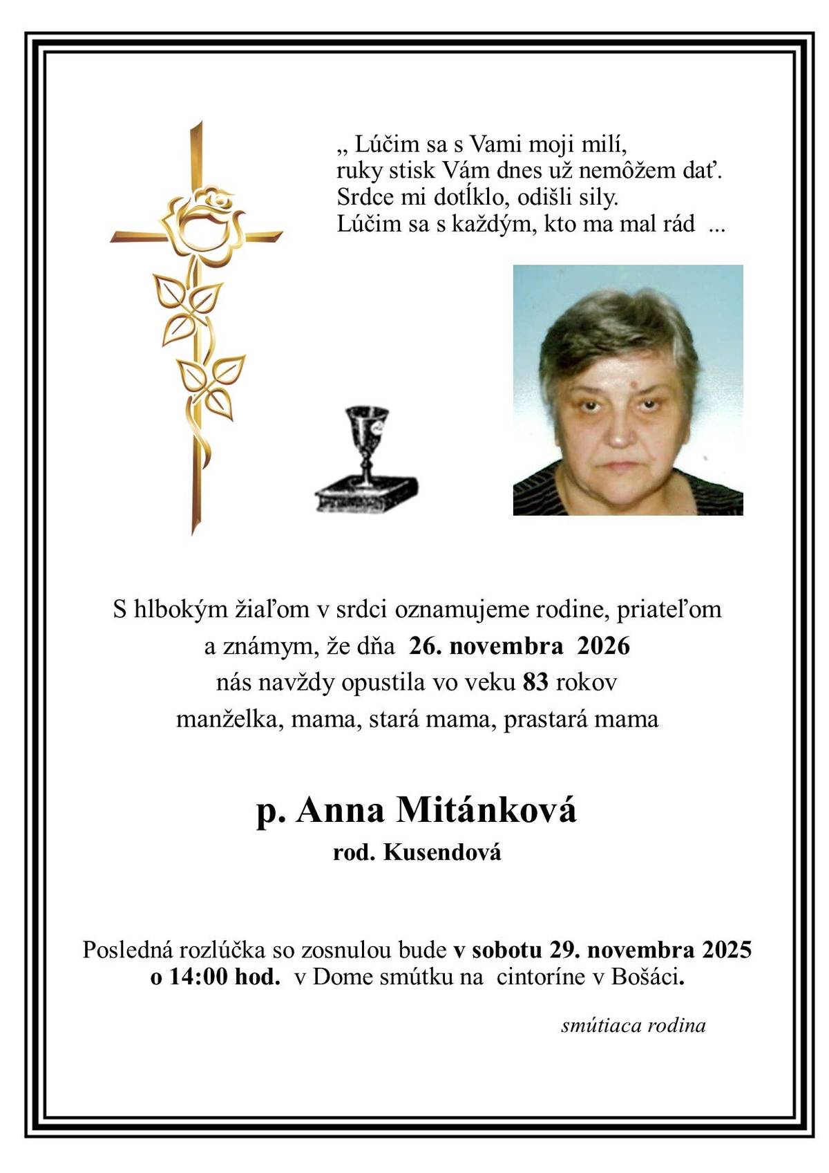 S hlbokým žiaľom v srdci oznamujeme rodine, priateľom a známym, že dňa 26. novembra 2026 nás navždy opustila vo veku 83 rokov manželka, mama, stará mama, prastará mama                  p. Anna Mitánková                   rod. Kusendová Posledná rozlúčka so zosnulou bude v sobotu 29. novembra 2025 o 14:00 hod. v Dome smútku na cintoríne v Bošáci. Smútiaca rodina