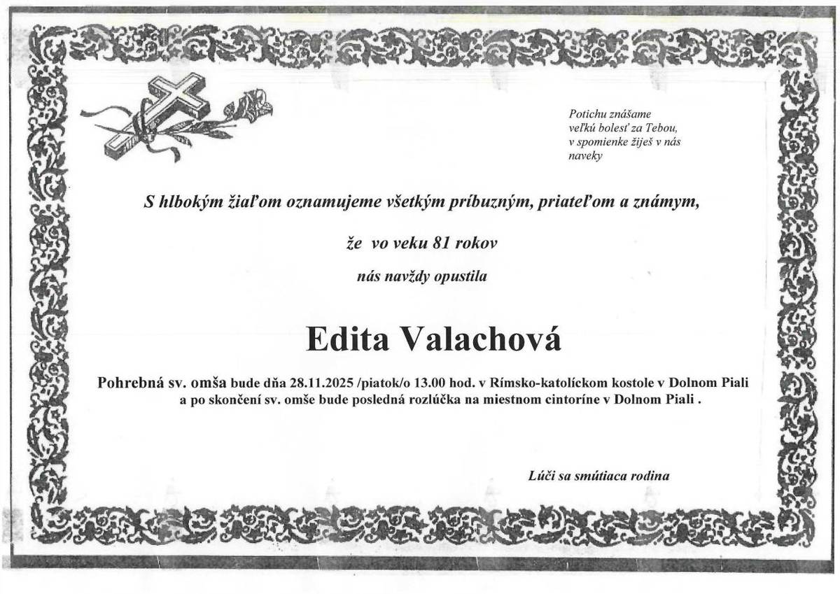 S hlbokým žiaľom oznamujeme, že vo veku 81 rokov nás navždy opustila Edita Valachová. Pohrebná sv. omša bude dňa 28.11.2025 /piatok/ o 13:00 hod. v Rímsko-katolíckom kostole v Dolnom Piali a po skončení sv. omše bude posledná rozlúčka na miestnom cintoríne.