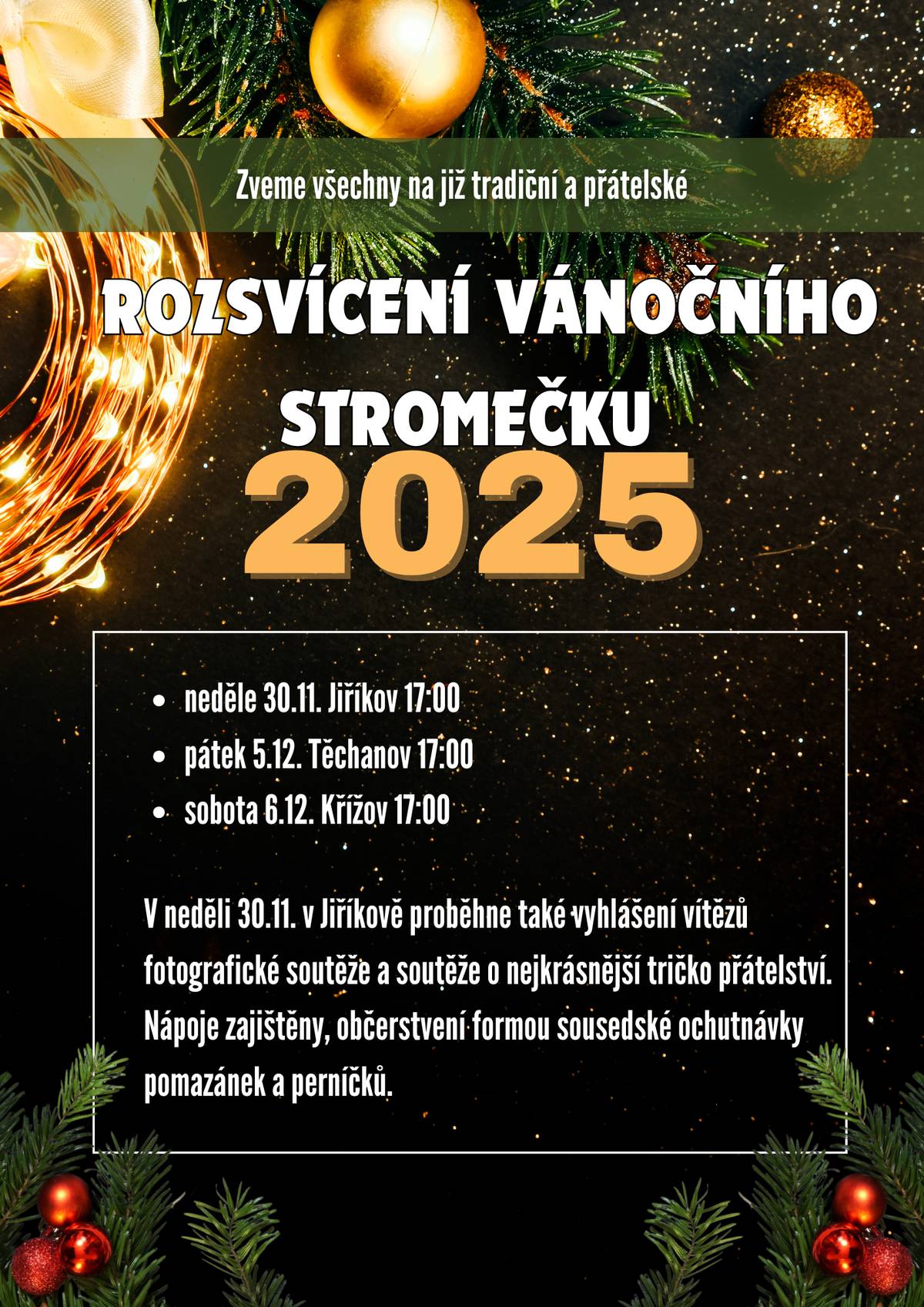 První adventní neděli 30. listopadu přivítáme slavnostním rozsvícením vánočního stromečku v Jiříkově, kam vás srdečně zveme. Můžete se těšit na: - vyhlášení vítězů fotografické soutěže "Tady je mi dobře" - vyhlášení vítězů dětské výtvarné soutěže "Tričko přátelství" - punč a horký mošt zdarma - adventní atmosféru plnou pohody a překvapení Sejdeme se v 17.00 hod. v parčíku za obecním úřadem a v prostoru kolem autobusové zastávky. Budeme rádi, když si přinesete hrneček na punč (ale kelímky samozřejmě budou také) a něco malého na ochutnání (ale nemusí být). Těšíme se na vás!