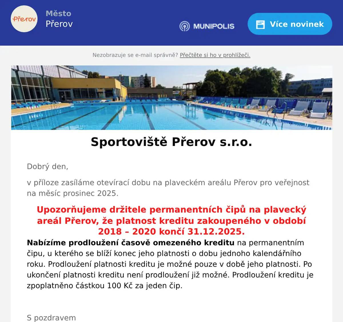 Dobrý den, v příloze zasíláme otevírací dobu na plaveckém areálu Přerov pro veřejnost na měsíc prosinec 2025. Upozorňujeme držitele permanentních čipů na plavecký areál Přerov, že platnost kreditu zakoupeného v období 2018 – 2020 končí 31.12.2025. Nabízíme prodloužení časově omezeného kreditu na permanentním čipu, u kterého se blíží konec jeho platnosti o dobu jednoho kalendářního roku. Prodloužení platnosti kreditu je možné pouze v době jeho platnosti. Po ukončení platnosti kreditu není prodloužení již možné. Prodloužení kreditu je zpoplatněno částkou 100 Kč za jeden čip.  S pozdravem Plavecký areál Přerov