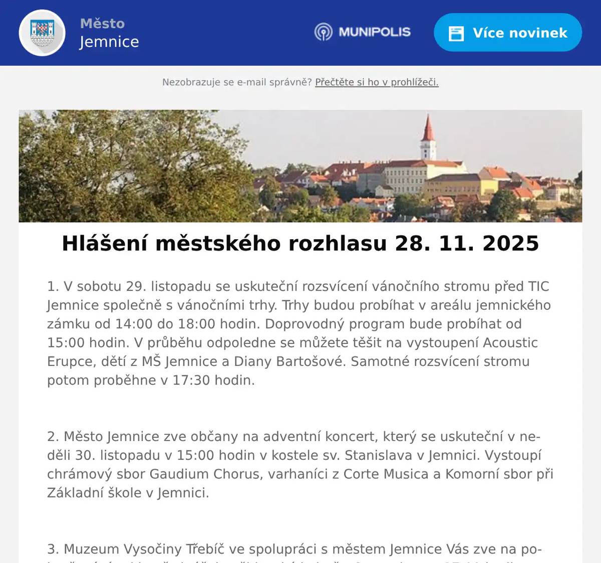 1. V sobotu 29. listopadu se uskuteční rozsvícení vánočního stromu před TIC Jemnice společně s vánočními trhy. Trhy budou probíhat v areálu jemnického zámku od 14:00 do 18:00 hodin. Doprovodný program bude probíhat od 15:00 hodin. V průběhu odpoledne se můžete těšit na vystoupení Acoustic Erupce, dětí z MŠ Jemnice a Diany Bartošové. Samotné rozsvícení stromu potom proběhne v 17:30 hodin.  2. Město Jemnice zve občany na adventní koncert, který se uskuteční v neděli 30. listopadu v 15:00 hodin v kostele sv. Stanislava v Jemnici. Vystoupí chrámový sbor Gaudium Chorus, varhaníci z Corte Musica a Komorní sbor při Základní škole v Jemnici.  3. Muzeum Vysočiny Třebíč ve spolupráci s městem Jemnice Vás zve na pokračování cyklu přednášek o židovské kultuře. 2. prosince v 17:00 hodin se v KD Jemnice bude konat přednáška na téma: Židovská architektonická kultura v pohraničí. Vzhledem k tomu, že přednáška je překládána do sluchátek je nutno se předem přihlásit v TIC Jemnice. Přihlášení prosím neodkládejte, kapacita je omezena.  4. V prostorách Centra Zámeček vedle zdravé výživy (naproti jemnickému Zámku bude probíhat vánoční focení.Vždy o víkendu ve dnech 29. 11., 30. 11., 6. 12 a 7. 12.Bližší informace naleznete na dveřích Centra Zámeček a na Fb stránceCentrum Zámeček.  5. Restaurace U Svatého Víta zve občany na 27. ročník Zvěřinových hodů, které se uskuteční od pátku 28. listopadu do neděle 30. listopadu.Začátek hodů je v pátek v 11 hodin. Během akce se budou servírovat pouze zvěřinové speciality. Rezervace míst na telefonu 723 685 430 nebo na: https://restaurace.usvatehovita.cz/zverinove-hody/