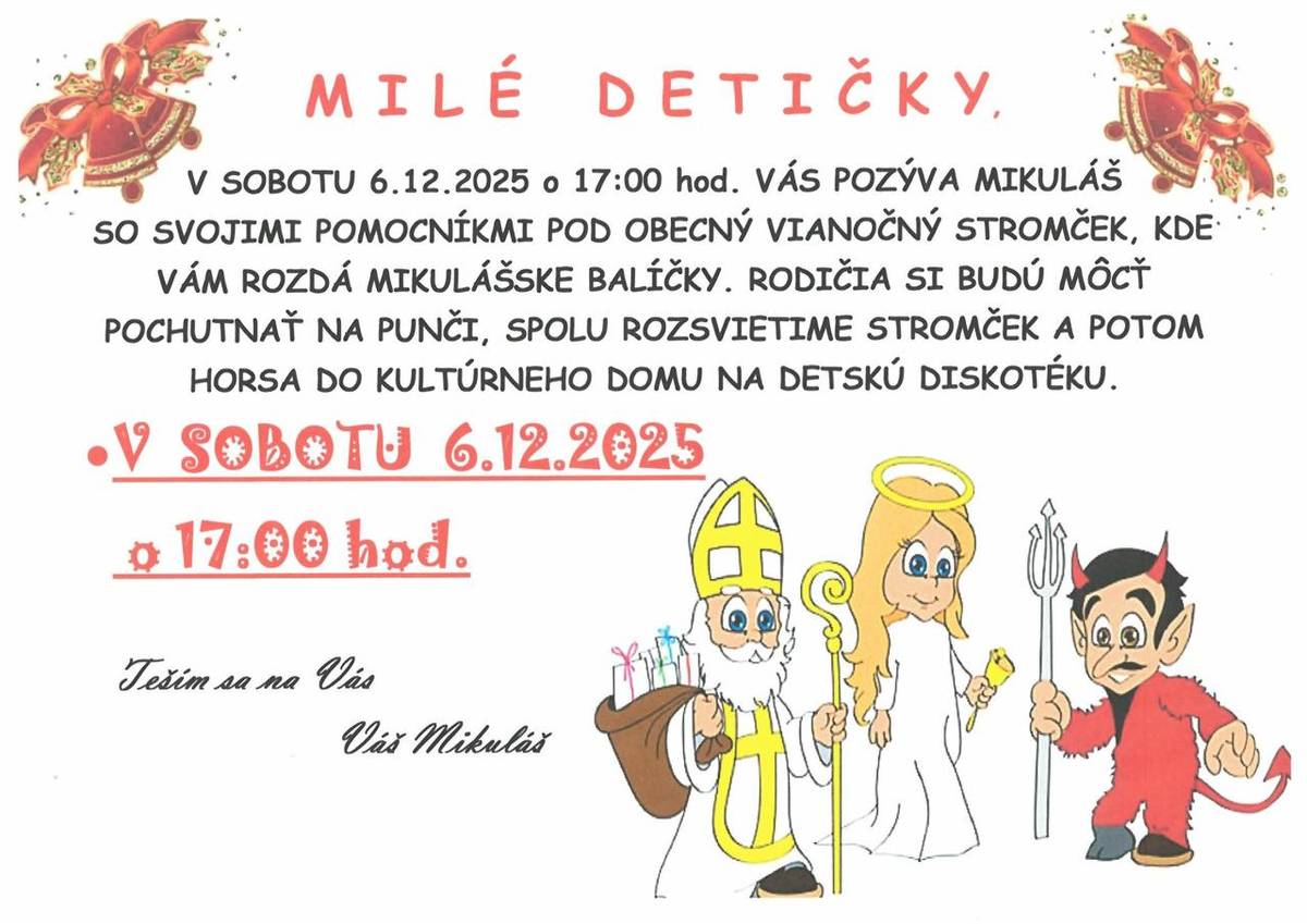 MILÉ DETI,  V SOBOTU 6.12.2025 o 17:00 hod. VÁS POZÝVA MIKULÁŠ  SO SVOJIMI POMOCNÍKMI POD OBECNÝ VIANOČNÝ STROMČEK, KDE VÁM ROZDÁ MIKULÁŠSKE BALÍČKY. RODIČIA SI BUDÚ MÔCŤ POCHUTNAŤ NA PUNČI, SPOLU ROZSVIETIME STROMČEK A POTOM HORSA DO KULTÚRNEHO DOMU NA DETSKÚ DISKOTÉKU.