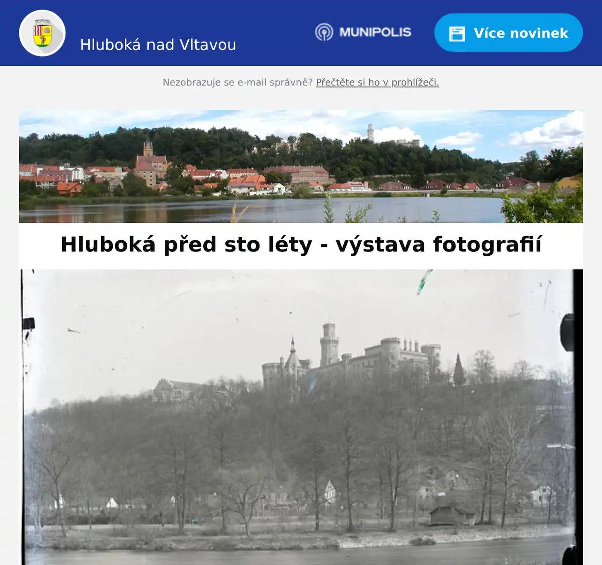 Milí spoluobčané, dovolte, abychom vás pozvali od pátku 5. 12. do neděle 7. 12. 2025 do zasedací místnosti městského úřadu v Hluboké nad Vltavou (Masarykova 36) na unikátní výstavu historických fotografií z počátku 20. století "Hluboká před sto léty". Komorní výstava představuje výběr z kolekce ojedinělých fotografií, druhé a třetí dekády  20. století. Snímky, které jsou na výstavě k vidění, pořídil Mořic Mašek, jenž byl v letech  1918 – 1931 starostou města Hluboká nad Vltavou. Jedinečné fotografie nabízí zajímavé pohledy na tehdejší krajinu, architekturu, módu, významné společenské události, ale také běžný život tehdejších obyvatel města a blízkého okolí. Vzácnou sbírku fotografií (na skleněných deskách) městu věnovali manželé MUDr. Jarmila Musilová a MUDr. Miroslav Musil. Digitalizaci skleněných desek provedlo Museum Fotoateliér Seidel v Českém Krumlově,  které se díky vysoké míře autenticity a komplexnosti řadí ke skutečným světovým unikátům. Fotografie na skleněných deskách Od druhé poloviny 19. století byly nejrozšířenějším materiálem pro fotografování skleněné desky. První negativ na skleněnou desku zaznamenal v roce 1839 anglický astronom, matematik, chemik, vynálezce a průkopník fotografování John Frederick William Herschel (1792 – 1871). Byl pravděpodobně také prvním, kdo použil pojmy negativ, pozitiv a snímek. Skleněné desky byly až do doby vynálezu fotografického filmu hojně využívány pro svoji vysokou kvalitu výsledného zobrazení. Nevýhodou však byla jejich křehkost a náchylnost k poškození vrypem či jinou neodbornou manipulací. Pomůžete nám s popisem fotografií? Při příležitosti této výstavy bychom Vás chtěli požádat o spolupráci s identifikací míst případně osob na dobových fotografiích pro archivační účely města Hluboká nad Vltavou. Je Vám některé místo povědomé? Vzpomenete si, nebo víte z vyprávění od Vašich prarodičů či rodičů v jakém stavení žili tehdejší majitelé a jaké bylo jejich povolání? Víte jakékoliv informace o jejich osudech? Je na fotografiích některý z Vašich předků? Budeme velice rádi, za jakoukoliv Vaši pomoc. Pokud to bude možné, stačí na přiložené archy papíru pod fotografiemi napsat číslo snímku a Vaše vzpomínky a postřehy, které se k nim vážou. Srdečně Vám tímto děkujeme. Výjimečné fotografie můžete mít vystavené i doma V případě Vašeho zájmu o některou z vystavených fotografií je možnost objednat jejich reprodukce. Tisk fotografií zajišťuje Museum Fotoateliér Seidel na lesklý, nebo pololesklý papír o rozměrech 13x18 cm za 50 Kč, formát A4 za 100 Kč a formát A3 za 200 Kč. Objednávku lze provést pouze elektronicky na emailové adrese: podat@hluboka.cz do 8. 12. 2025. Do elektronické objednávky uveďte číslo vystavené fotografie, požadovaný typ papíru (lesklý nebo pololesklý), počet kopií a vybraný formát. Dále uveďte Vaše kontaktní údaje (celé jméno, adresu trvalého bydliště, telefonní a emailový kontakt). Následně budete kontaktování Městským úřadem Hluboká nad Vltavou o způsobu úhrady reprodukce fotografie a možnostech doručení. Otevírací doba:pátek 5. 12. 8.00 - 18.00sobota 6. 12., neděle 7. 12. 10.00 - 18.00 MÚ Hluboká nad VltavouMasarykova 36373 41 Hluboká nad Vltavou