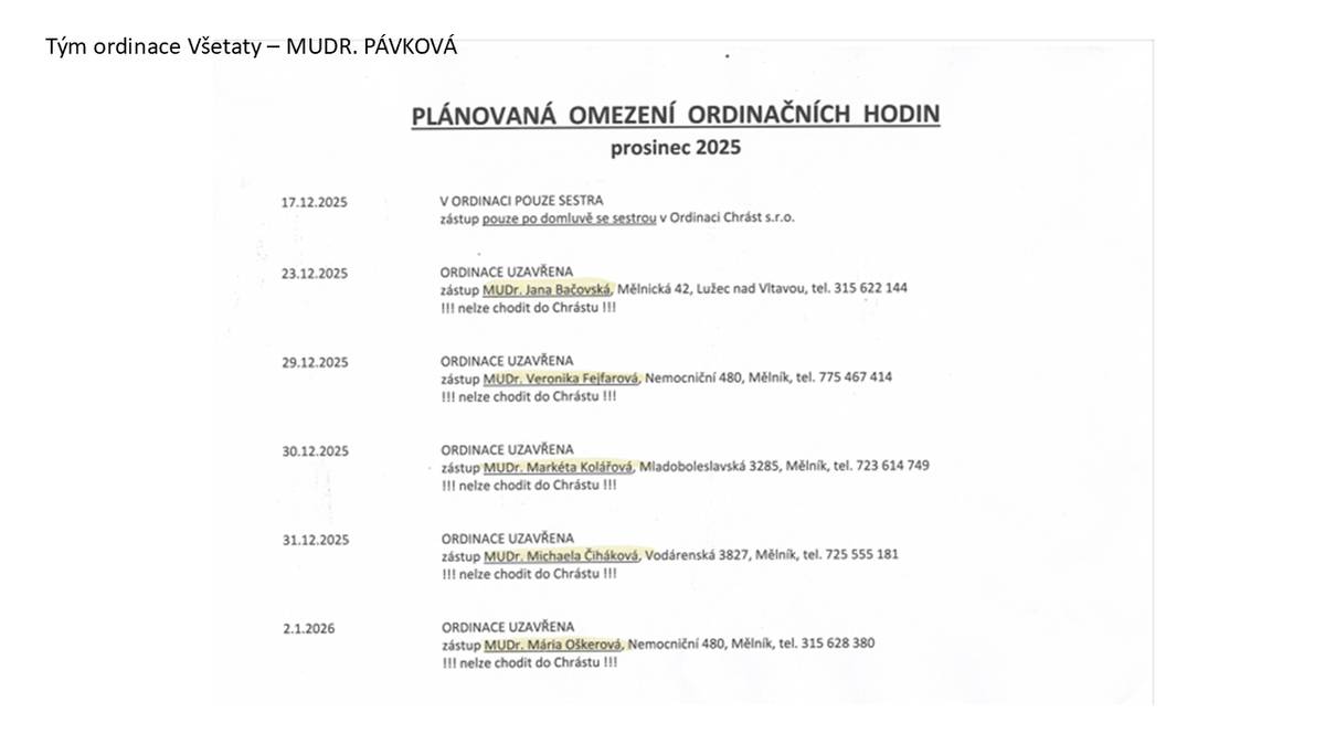 Dobrý den, zasílám informace ohledně ordinačních hodin přes svátky.  Budeme naposledy 22.12.2025 poté až 5.1. 2026.  V příloze je seznam lékařů, kteří paní doktorku Pávkovou budou v době nepřítomnosti zastupovat. POZOR! Každý den je to jiný lékař!  A důležité pro pacienty !! NELZE CHODIT DO CHRÁSTU !! Pacienti tam nebudou ošetřeni!! To se týče i předpisu léků! Prosíme o vyhlášení informací, ať si včas pacienti zajistí veškeré léky, aby přes svátky měli dostatek.   Přejeme vám všem krásné prožití svátků a pevné zdraví v Novém roce Tým ordinace Všetaty