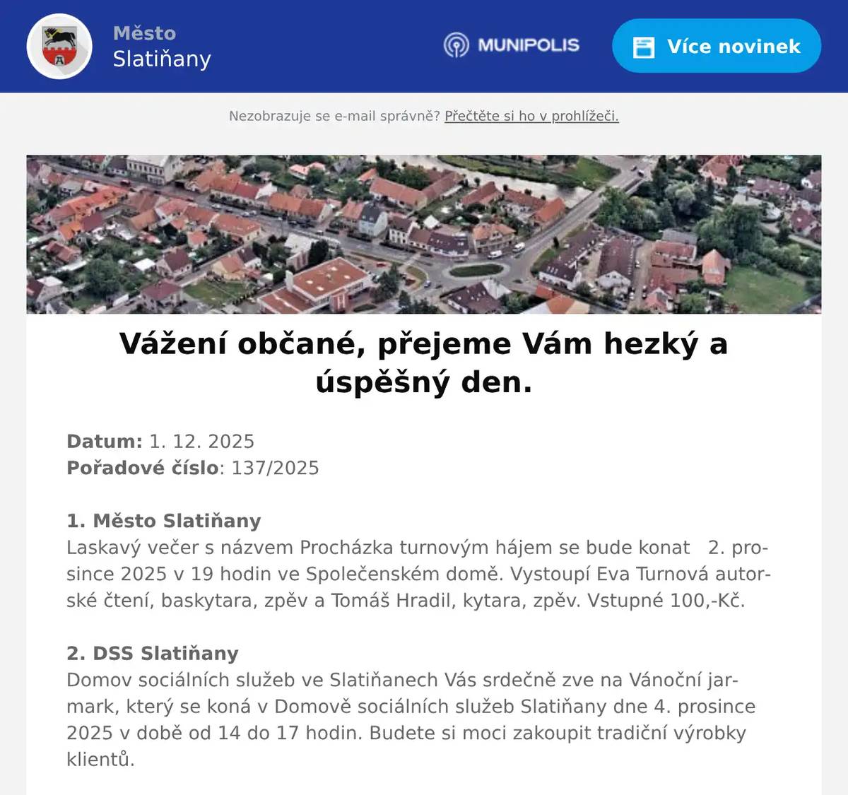 Datum: 1. 12. 2025Pořadové číslo: 137/20251. Město SlatiňanyLaskavý večer s názvem Procházka turnovým hájem se bude konat   2. prosince 2025 v 19 hodin ve Společenském domě. Vystoupí Eva Turnová autorské čtení, baskytara, zpěv a Tomáš Hradil, kytara, zpěv. Vstupné 100,-Kč.2. DSS SlatiňanyDomov sociálních služeb ve Slatiňanech Vás srdečně zve na Vánoční jarmark, který se koná v Domově sociálních služeb Slatiňany dne 4. prosince 2025 v době od 14 do 17 hodin. Budete si moci zakoupit tradiční výrobky klientů.3. Město SlatiňanyUpozorňujeme čtenáře městské knihovny a návštěvníky infocentra o uzavření v pondělí 1. 12.  a v úterý 2.12. z provozních důvodů. Děkujeme za pochopení. 4. pan Pavel KuncPoslední přednáška z cyklu Pavla Kunce Kdo vládne světu se koná 3. prosince 2025 od 18 hodin v sále Základní umělecké školy Slatiňany. Vstupné 250,-Kč.5. Švýcárna SlatiňanyŠvýcárna Slatiňany srdečně zve děti od 5 let i jejich rodiče v sobotu 6.12. ve 14 hodin. Čeká Vás představení dětí z divadelního kroužku Acord ze Slatiňan dle scénáře Ivy Ryzové: "Za dveřmi je Mikuláš". Těšíme se na vás! Součástí adventní Švýcárny je letos výstava prací výtvarného oboru Základní umělecké školy Slatiňany věnovaná zimě, Adventu a vánočnímu času. Výstava bude k vidění po celý prosinec do 21.12. a poté 26. - 28.12. 6. FLOP SlatiňanyProdejna FLOP Slatiňany nabízí v akci do příštího úterý české máslo za 49,90Kč, mouku 1 kg za 10,90Kč a sýr gouda 100 g za 16,90Kč. Akce pouze na víkend sýr eidam 100 g 11,90Kč.7. pan PeřinaVážení občané, Vánoce jsou za dveřmi a vy stále sháníte originální dárek?Zastavte se v prodejně piva pro vánoční speciály, dárkové pivní bedny, pivní kalendáře a mnoho dalšího. Od 17. prosince dochází ke změně vánoční otevírací doby – otevřeno bude každý den od 10 do 18 hodin, kromě neděle.Dne 24. a 25. prosince bude zavřeno. Opět se na vás budou těšit od 26. prosince. Předejděte vánočnímu shonu a zamluvte si dopředu svůj sud na Vánoce.Na vaši návštěvu se těší Prodej piva Slatiňany.8. Město SlatiňanyUpozorňujeme občany na havarijní stav veřejného osvětlení ve Slatiňanech v části ulic T. G. Masaryka, 5. května, Jungmannova a okolí. Na odstranění poruchy se pracuje. Děkujeme za pochopení.