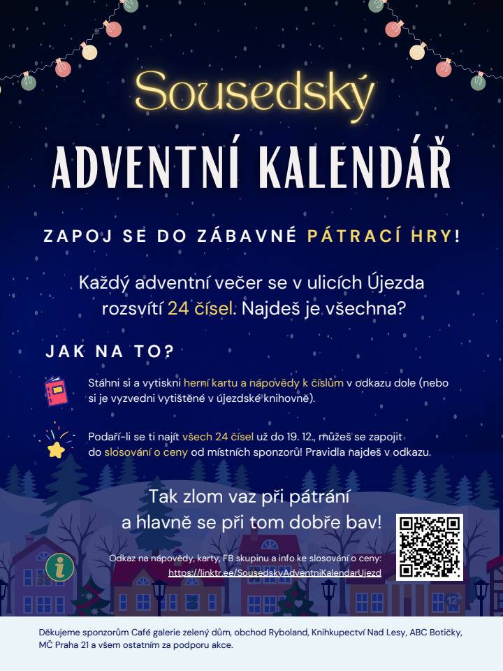 Zpestřete si čekání na Ježíška dobrodružnou adventní hrou! Pamatujete si, kdy jste naposledy vyrazili jen tak na procházku po Újezdě? Ve vánočním čase, kdy jsou domy kouzelně ozdobené světýlky a z jejich oken se line vůně skořice a hřebíčku, stojí opuštění pohodlného gauče ve vyhřátém obýváku určitě za to. Zvlášť když při tom můžete pátrat po číslech ukrytých v oknech domů podle nápaditých nápověd - a třeba si za to nakonec vysloužit i nějakou cenu! Jak se zúčastnit? Pro příznivce digitálu V odkazu níže si stáhněte nápovědy, vytiskněte herní kartičku a můžete vyrazit. Zároveň doporučujeme přidat se do FB skupiny (viz odkaz), kde každý adventní den budeme poodhalovat, která nápověda patří k danému dni, čímž bude pátrání o něco jednodušší. Odkaz na nápovědy, herní karty, FB skupinu a info ke slosování o ceny: https://linktr.ee/SousedskyAdventniKalendarUjezd Pro zastánce tužky a papíru Pro nápovědy k číslům, herní kartičku a informace o slosování se zastavte v místní knihovně. (Otevírací doba knihovny: Po, St, Pá 8-12 a 13-18 | Út, Čt 13-14.30) Tak vezměte kakao do termosky, vyleštěte brýle a vydejte se pátrat! Všechna čísla svítí každý adventní večer přibližně od 16 do 21 hodin. Přejeme Vám příjemnou zábavu při hledání, prozářený Advent a nádherné Vánoce, bohaté hlavně na radost, laskavost a příjemné chvíle s blízkými. Děkujeme zároveň všem štědrým sponzorům za podporu akce a věnování cen do slosování. Vylosovaní hledači se mohou těšit na odměny od Café galerie zelený dům, Knihkupectví Nad Lesy, obchodu Ryboland, obchodu ABC Botičky, MČ Praha 21 a dalších. Organizátoři akce Veronika a Alex Löw