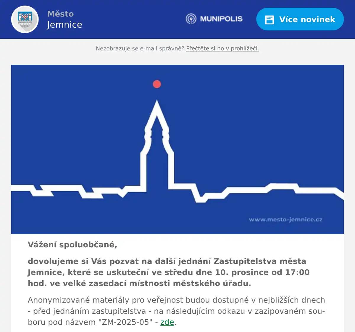 Vážení spoluobčané, dovolujeme si Vás pozvat na další jednání Zastupitelstva města Jemnice, které se uskuteční ve středu dne 10. prosince od 17:00 hod. ve velké zasedací místnosti městského úřadu. Anonymizované materiály pro veřejnost budou dostupné v nejbližších dnech - před jednáním zastupitelstva - na následujícím odkazu v zazipovaném souboru pod názvem "ZM-2025-05" - zde. Jste zváni k účasti na tomto veřejném jednání.