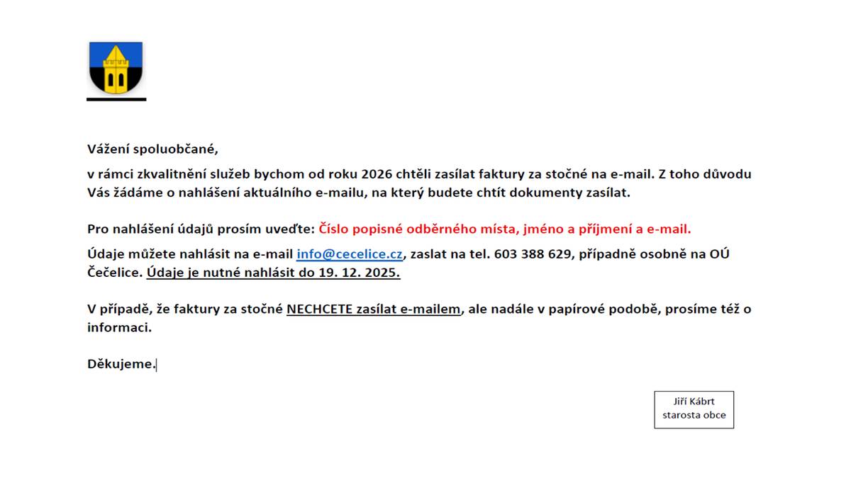 Vážení spoluobčané, v rámci zkvalitnění služeb bychom od roku 2026 chtěli zasílat faktury za stočné na e-mail. Z toho důvodu Vás žádáme o nahlášení aktuálního e-mailu, na který budete chtít dokumenty zasílat. Pro nahlášení údajů prosím uveďte: Číslo popisné odběrného místa, jméno a příjmení a e-mail. Údaje můžete nahlásit na e-mail info@cecelice.cz, zaslat na tel. 603 388 629, případně osobně na OÚ Čečelice. Údaje je nutné nahlásit do 19. 12. 2025. V případě, že faktury za stočné NECHCETE zasílat e-mailem, ale nadále v papírové podobě, prosíme též o informaci. Děkujeme.