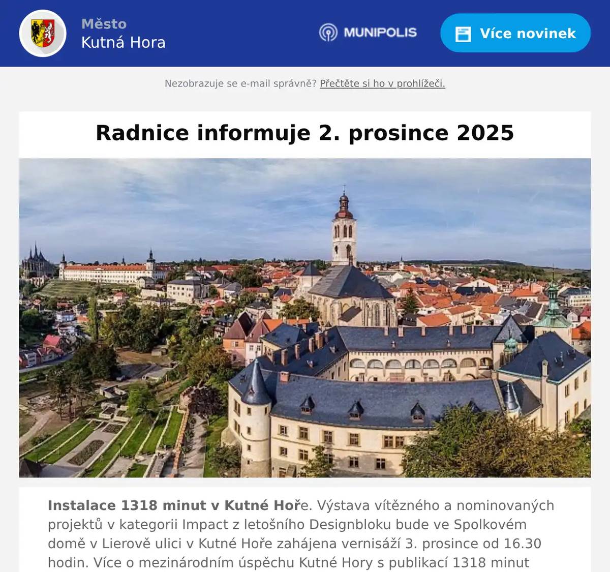 Instalace 1318 minut v Kutné Hoře. Výstava vítězného a nominovaných projektů v kategorii Impact z letošního Designbloku bude ve Spolkovém domě v Lierově ulici v Kutné Hoře zahájena vernisáží 3. prosince od 16.30 hodin. Více o mezinárodním úspěchu Kutné Hory s publikací 1318 minut v Kutné Hoře na webu Kutnohorských listů ZDE. Oslava svátku sv. Barbory a rozsvícení vánočního stromu na Palackého náměstí se uskuteční 4. prosince od 17 hodin. Úvodním slovem přivítají občany starosta města Lukáš Seifert a arciděkan Vladislav Brokeš. Následuje hudební program na pódiu. Hudební advent a vánoční trhy na Palackého náměstí budou zahájeny 6. prosince, další budou následovat 13. a 20. prosince. Návštěvníky čekají stánky s řemeslnými výrobky, regionálními specialitami, dobrotami i horkými nápoji. Atmosféru doplní bohatý hudební program. Kapely vystoupí vždy od 15, 17 a 19 hodin, více na webu Kutnohorských listů ZDE a také na webu města ZDE. Adventní trhy na nádvoří Vlašského dvora se konají ještě 7. prosince od 11 do 18 hodin. Rukodělné výrobky, místní dobroty, dílničky pro děti a bohatý kulturní program. Symbolickou tečkou za celoročním programem oslav 30 let od zápisu města na Seznam UNESCO je umělecký projekt Kateřiny Šedé ŠŤASTNÍ A VESELÍ www.stastniveseli.cz. Součástí oslav je také videomapping, kterým ožije fasáda Dačického domu 9. prosince od 18.00 do 21.30 hodin. Pětiminutová světelná show se bude opakovat v 15minutových intervalech. Více v aktuálním vydání Kutnohorských listů. Slavnostní koncert Kutnohorského komorního orchestru k 30. výročí zápisu města na Seznam UNESCO se v refektáři GASK uskuteční 9. prosince od 19 hodin. Více v aktuálním vydání Kutnohorských listů a webu ZDE. Příprava stavby nového parkovacího systému v Sedlci byla zahájena. Více na FB města Kutné Hory ZDE. Demolici části zdi bývalého areálu ČSAD u sportovní haly Klimeška zajistili pracovníci Technických služeb Kutná Hora. Více na FB města Kutné Hory ZDE. Žádat o příspěvek z fondu regenerace města lze do 15. ledna. Více v aktuálním vydání Kutnohorských listů a na webových stránkách města. Fond podporuje vlastníky kulturních památek a historických objektů v jádru města při jejich obnově a údržbě. Město na podporu třídění odpadů nabídne obyvatelům bytových domů, kteří nemají možnost získat od města klasické 240litrové nádoby, sadu třídících tašek zdarma. Více v prosincovém vydání Kutnohorských listů a na webových stránkách města. Odvetný zápas hlavní fáze evropského volejbalového Vyzývacího poháru žen CEV Challenge Cup Voleyball Women – PVK Olymp Praha vs. RAE Spordikool Vlaston Jueri se ve sportovní hale Klimeška uskuteční 3. prosince od 18 do 20 hodin. Více aktuálních informací na webových stránkách sportovní haly Klimeška ZDE. Za redakci Kutnohorských listů M. Pravdová 