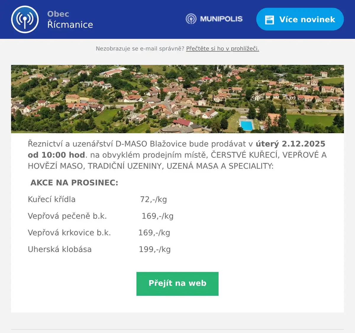 Řeznictví a uzenářství D-MASO Blažovice bude prodávat v úterý 2.12.2025 od 10:00 hod. na obvyklém prodejním místě, ČERSTVÉ KUŘECÍ, VEPŘOVÉ A HOVĚZÍ MASO, TRADIČNÍ UZENINY, UZENÁ MASA A SPECIALITY: AKCE NA PROSINEC: Kuřecí křídla                          72,-/kg Vepřová pečeně b.k.              169,-/kg Vepřová krkovice b.k.           169,-/kg Uherská klobása                   199,-/kg