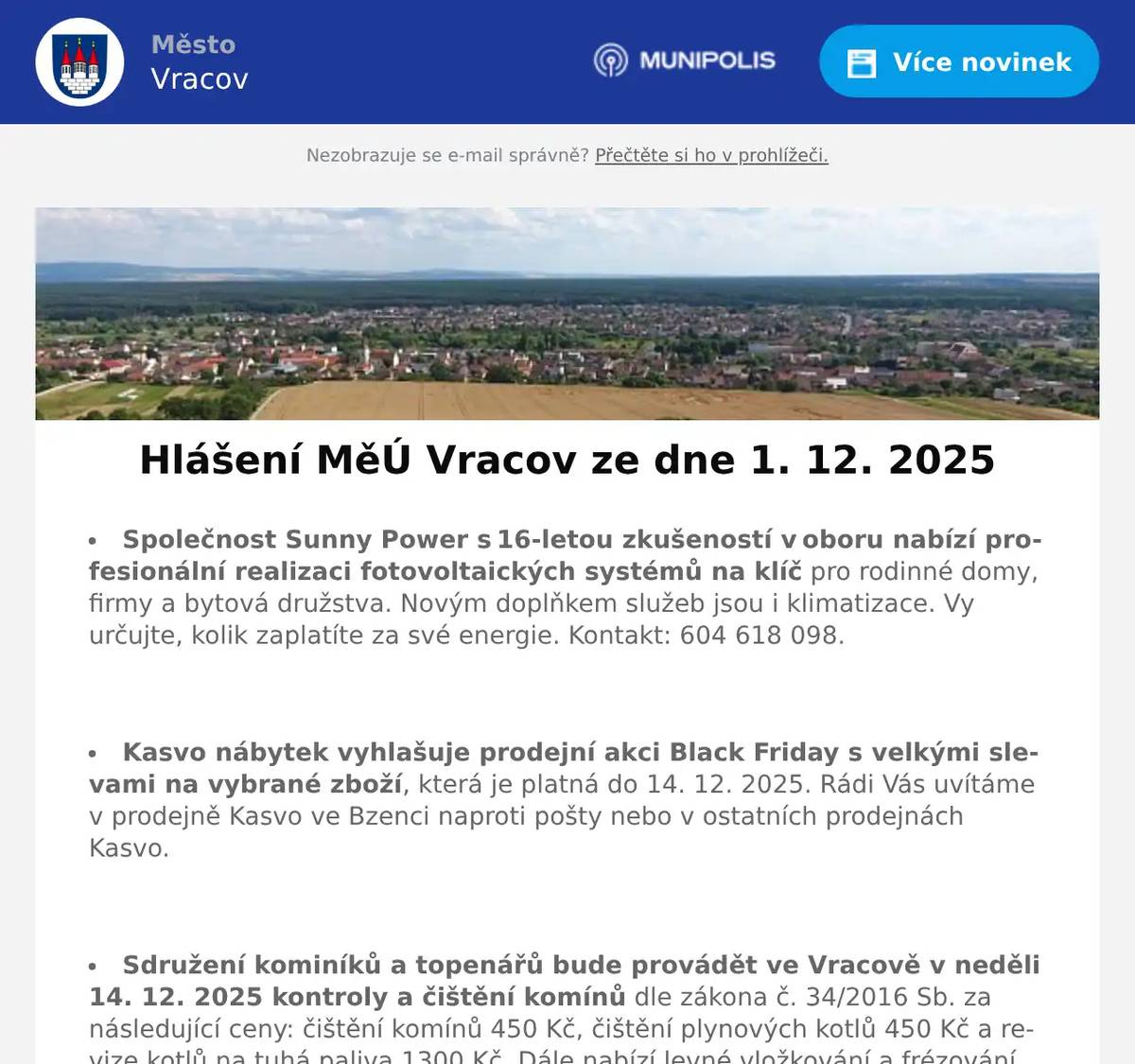 Společnost Sunny Power s 16-letou zkušeností v oboru nabízí profesionální realizaci fotovoltaických systémů na klíč pro rodinné domy, firmy a bytová družstva. Novým doplňkem služeb jsou i klimatizace. Vy určujte, kolik zaplatíte za své energie. Kontakt: 604 618 098.  Kasvo nábytek vyhlašuje prodejní akci Black Friday s velkými slevami na vybrané zboží, která je platná do 14. 12. 2025. Rádi Vás uvítáme v prodejně Kasvo ve Bzenci naproti pošty nebo v ostatních prodejnách Kasvo.  Sdružení kominíků a topenářů bude provádět ve Vracově v neděli 14. 12. 2025 kontroly a čištění komínů dle zákona č. 34/2016 Sb. za následující ceny: čištění komínů 450 Kč, čištění plynových kotlů 450 Kč a revize kotlů na tuhá paliva 1300 Kč. Dále nabízí levné vložkování a frézování komínů a výchozí kolaudační revize. Zájemci se mohou objednat na tel.: 608 748 989.  Zelenina Juvita Uherský Brod bude v úterý 2. 12. 2025 od 8:30 do 8:45 hod. na parkovišti naproti radnice prodávat brambory na uskladnění z Vysočiny 12Kč/kg, jablka 22Kč/kg, cibuli 16Kč/kg, český česnek a další ovoce a zeleninu. Dále nabízí vlašské ořechy, žampiony, hlívu ústřičnou, maďarskou čalamádu, olejové svíčky a med.  Rodinná firma Zelenka s.r.o. bude v úterý 2. 12. 2025 od 9:00 do 13:45 hod. na parkovišti naproti radnice prodávat chlazené krůtí maso a uzeniny z krůtího masa.  Občanská poradna KROK nabízí bezplatné, nezávislé, nestranné a diskrétní odborné poradenství v široké problematice. Pomáhá v těchto oblastech: rodina a mezilidské vztahy, komunikace s úřady, pracovně-právní vztahy, ochrana spotřebitele, hmotné zabezpečení, dluhy, exekuce a bydlení. Pokud chcete poradit, můžete přijít ve čtvrtek 4. prosince 2025 od 14:30 do 16:30 hod. na Městský úřad ve Vracově do zasedací místnosti.  Informační centrum města Vracova oznamuje, že od pondělí 1. 12. 2025 začíná předprodej lístků na pořad 20 let s Vracovjanem, který se uskuteční v sobotu 13. 12. 2025 v 19:00 v kulturním domě ve Vracově.  Středisko volného času Dúbrava Vracov pořádá Vracovský adventní kalendář ve dnech 1. - 24. 12. 2025 každý den od 16:00 do 18:00 hodin. Vydejte se každý večer na předvánoční vycházku Vracovem, hledejte rozsvícené číslo a sbírejte razítka. Začínáme 1. prosince číslem 1 v SVČ. Více informací na FB SVČ Dúbrava Vracov.