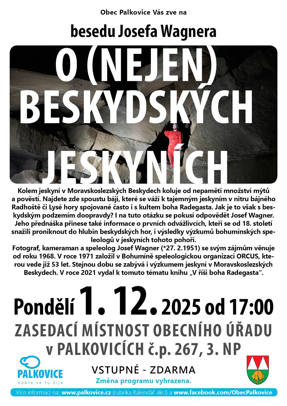 Obec Palkovice Vás zve dnes 1. 12. 2025 od 17.00 na obecní úřad na besedu Josefa Wagnera o (nejen) beskydských jeskyních. Fotograf, kameraman a speleolog Josef Wagner se svým zájmům věnuje od roku 1968. V roce 1971 založil v Bohumíně speleologickou organizaci ORCUS, kterou vede již 53 let. Stejnou dobu se zabývá i výzkumem jeskyní v Moravskoslezských Beskydech. V roce 2021 vydal k tomuto tématu knihu "V říši boha Radegasta". Vstupné: zdarma