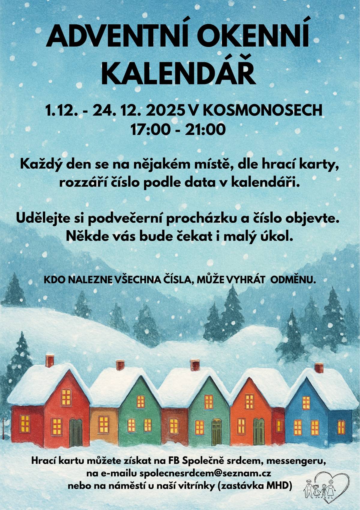 Milé děti a obyvatelé Kosmonos, i letos jsme pro vás připravili okenní adventní kalendář! Od 1. prosince až do 24. prosince se každý den na jednom místě v Kosmonosech rozsvítí číslo odpovídající aktuálnímu datu v kalendáři. Nápovědu, kde číslo najdete, naleznete na hrací kartě, kterou Vám taky posíláme.  Na kartě je 24 dat a 24 názvů ulic. Každý den od 17:00 do 21:00 (24. 12. už od 16:00) se v uvedené ulici rozsvítí číslo. V hrací kartě si vybarvěte políčko s číslem popisným nebo místo, kde jste osvětlené číslo našli. Pozor! Na 5 místech označených smajlíkem vás čeká úkol a získáte písmeno do tajenky. Písmeno lze získat pouze v daný den, tak nezapomeňte místo navštívit a baterku s sebou (poslouží i ta v mobilu) Po Vánocích nám vyplněné karty vyfoťte a do 31.12.2025 pošlete na spolecnesrdcem@seznam.cz nebo můžete poslat přes Messenger Společně srdcem. Děkujeme všem 24 rodinám a firmám z Kosmonos, které se s chutí přidaly. Krásný advent přejí členky spolku Společně srdcem