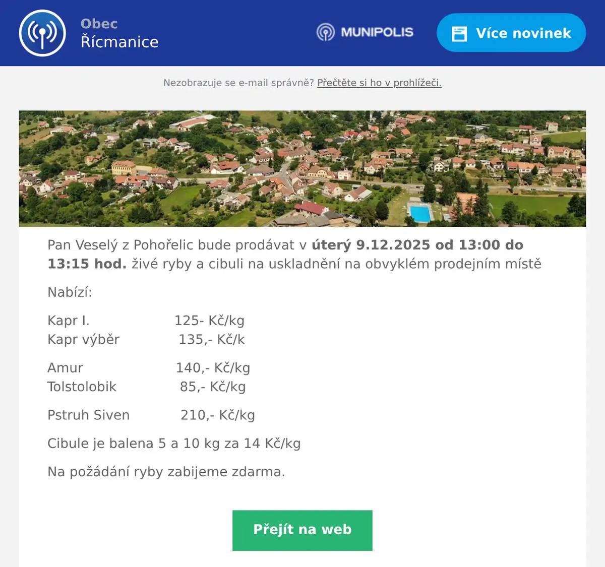 Pan Veselý z Pohořelic bude prodávat v úterý 9.12.2025 od 13:00 do 13:15 hod. živé ryby a cibuli na uskladnění na obvyklém prodejním místě Nabízí: Kapr I.                    125- Kč/kgKapr výběr              135,- Kč/k Amur                      140,- Kč/kgTolstolobik               85,- Kč/kg Pstruh Siven            210,- Kč/kg Cibule je balena 5 a 10 kg za 14 Kč/kg Na požádání ryby zabijeme zdarma.